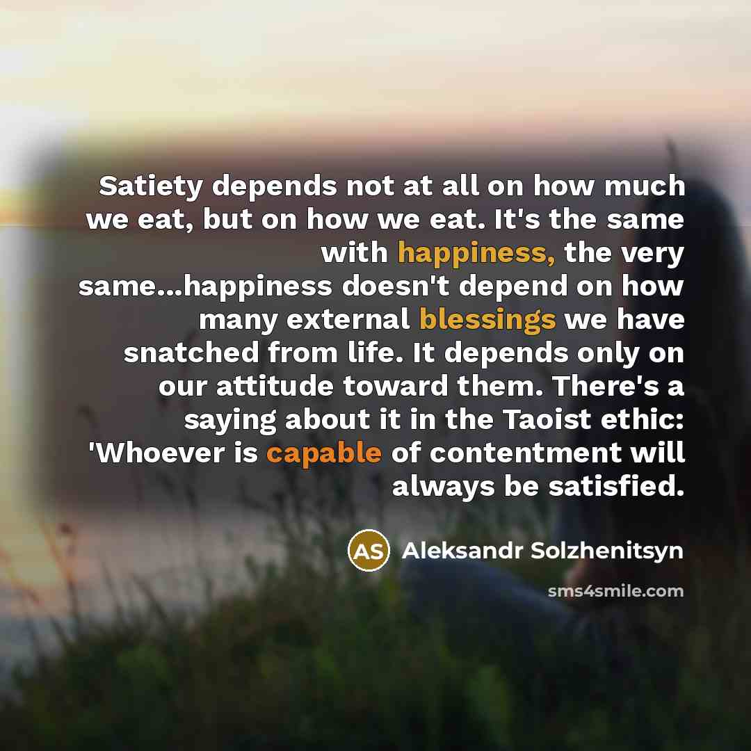 “Satiety depends not at all on how much we eat, but on how we eat. It's the same with happiness, the very same...happiness doesn't depend on how many external blessings we have snatched from life. It depends only on our attitude toward them. There's a saying about it in the Taoist ethic: 'Whoever…” quote by Aleksandr Solzhenitsyn