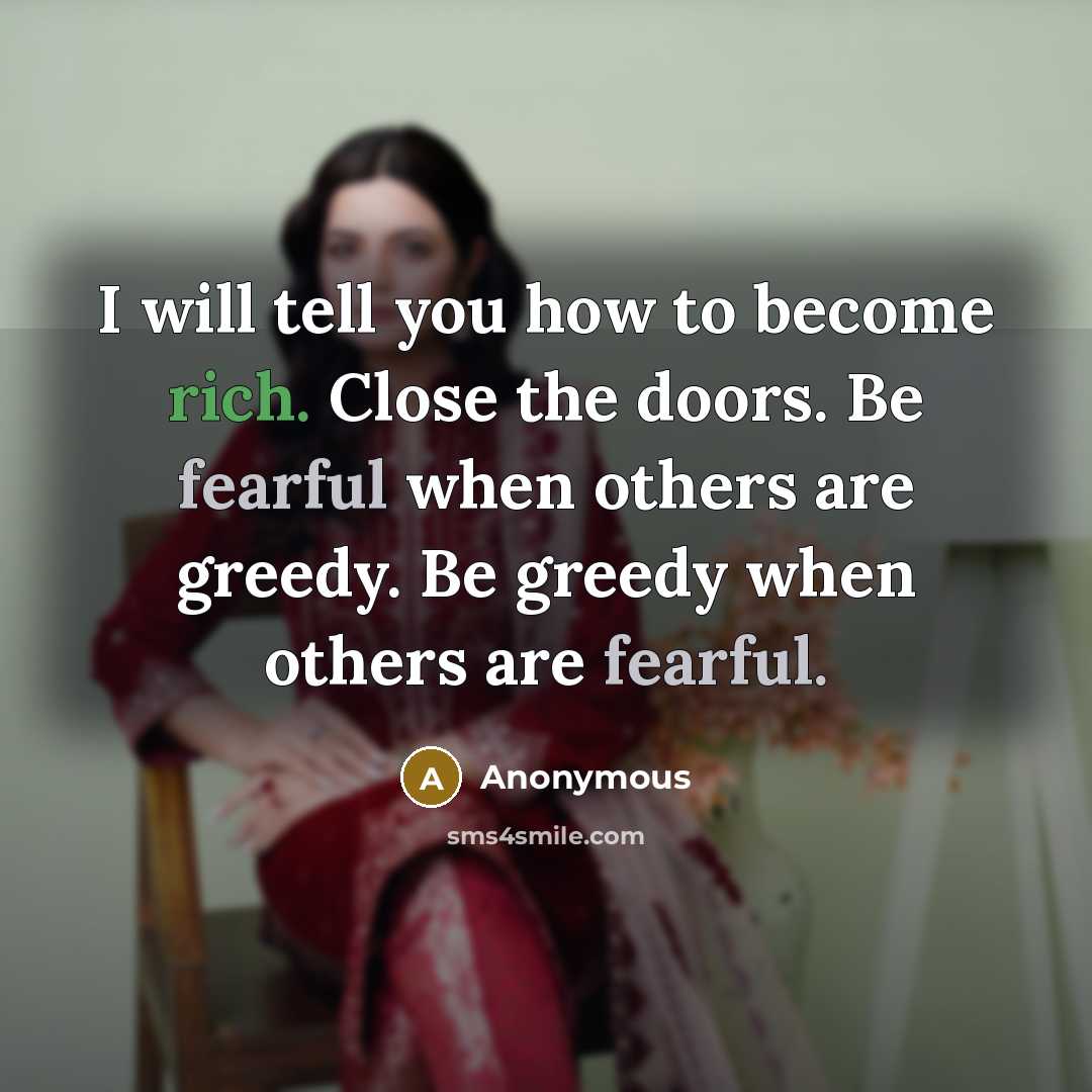 “I will tell you how to become rich. Close the doors. Be fearful when others are greedy. Be greedy when others are fearful.” quote by Anonymous