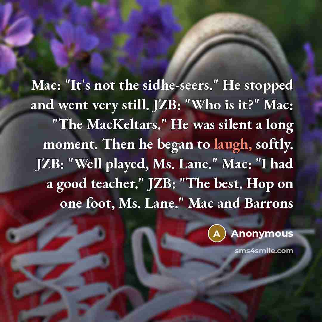 “Mac: "It's not the sidhe-seers." He stopped and went very still. JZB: "Who is it?" Mac: "The MacKeltars." He was silent a long moment. Then he began to laugh, softly. JZB: "Well played, Ms. Lane." Mac: "I had a good teacher." JZB: "The best. Hop on one foot, Ms. Lane." Mac and Barrons” quote by Anonymous