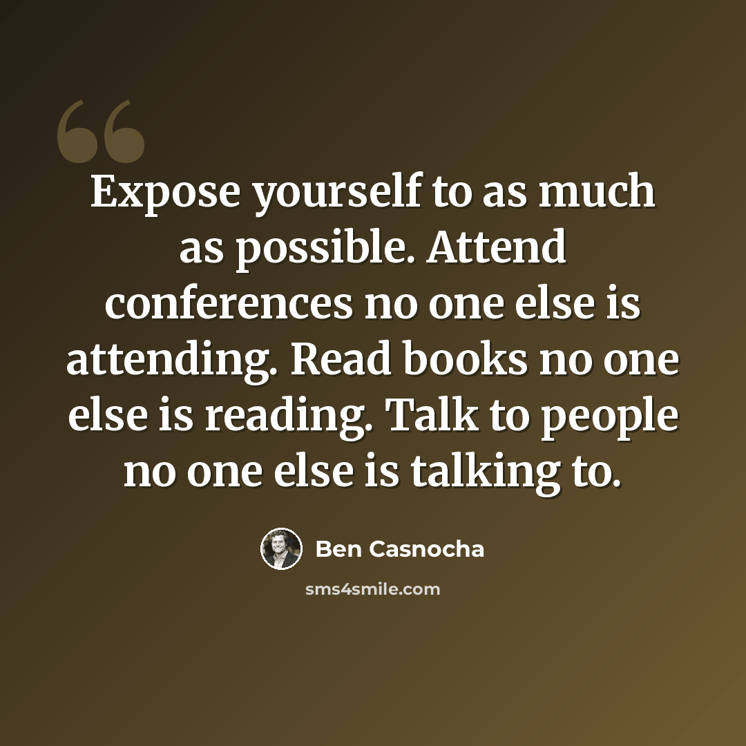 “Expose yourself to as much as possible. Attend conferences no one else is attending. Read books no one else is reading. Talk to people no one else is talking to.” quote by Ben Casnocha