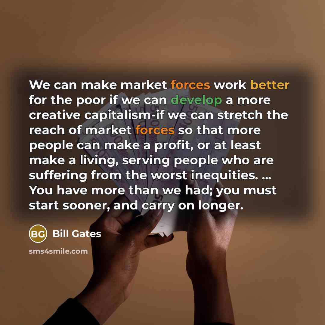 “We can make market forces work better for the poor if we can develop a more creative capitalism-if we can stretch the reach of market forces so that more people can make a profit, or at least make a living, serving people who are suffering from the worst inequities. ... You have more than we had…” quote by Bill Gates