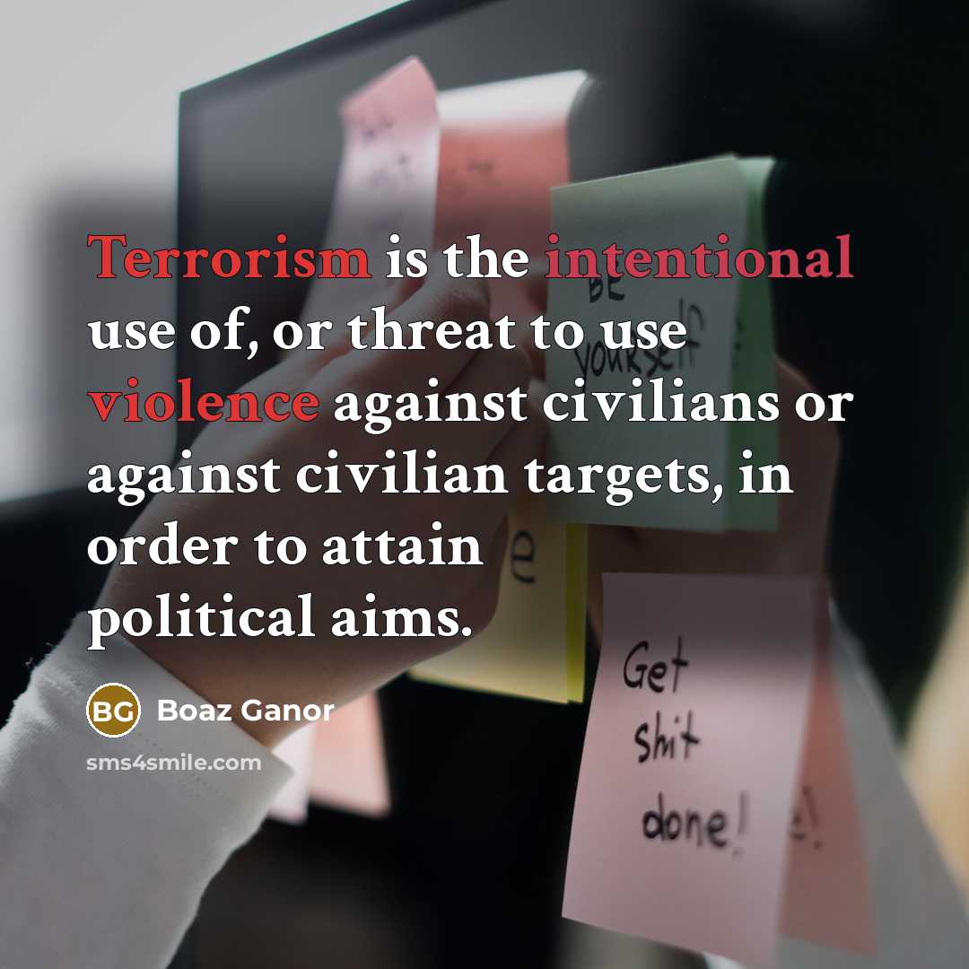 “Terrorism is the intentional use of, or threat to use violence against civilians or against civilian targets, in order to attain political aims.” quote by Boaz Ganor