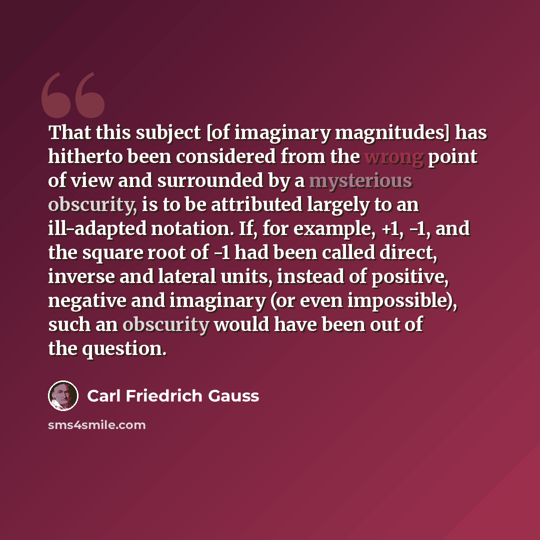 “That this subject [of imaginary magnitudes] has hitherto been considered from the wrong point of view and surrounded by a mysterious obscurity, is to be attributed largely to an ill-adapted notation. If, for example, +1, -1, and the square root of -1 had been called direct, inverse and lateral…” quote by Carl Friedrich Gauss