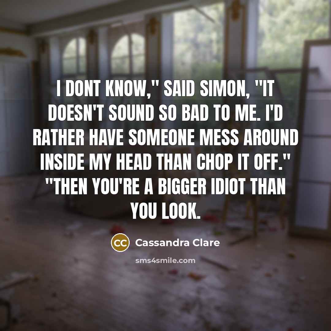 “I dont know," said Simon, "it doesn't sound so bad to me. I'd rather have someone mess around inside my head than chop it off." "Then you're a bigger idiot than you look.” quote by Cassandra Clare