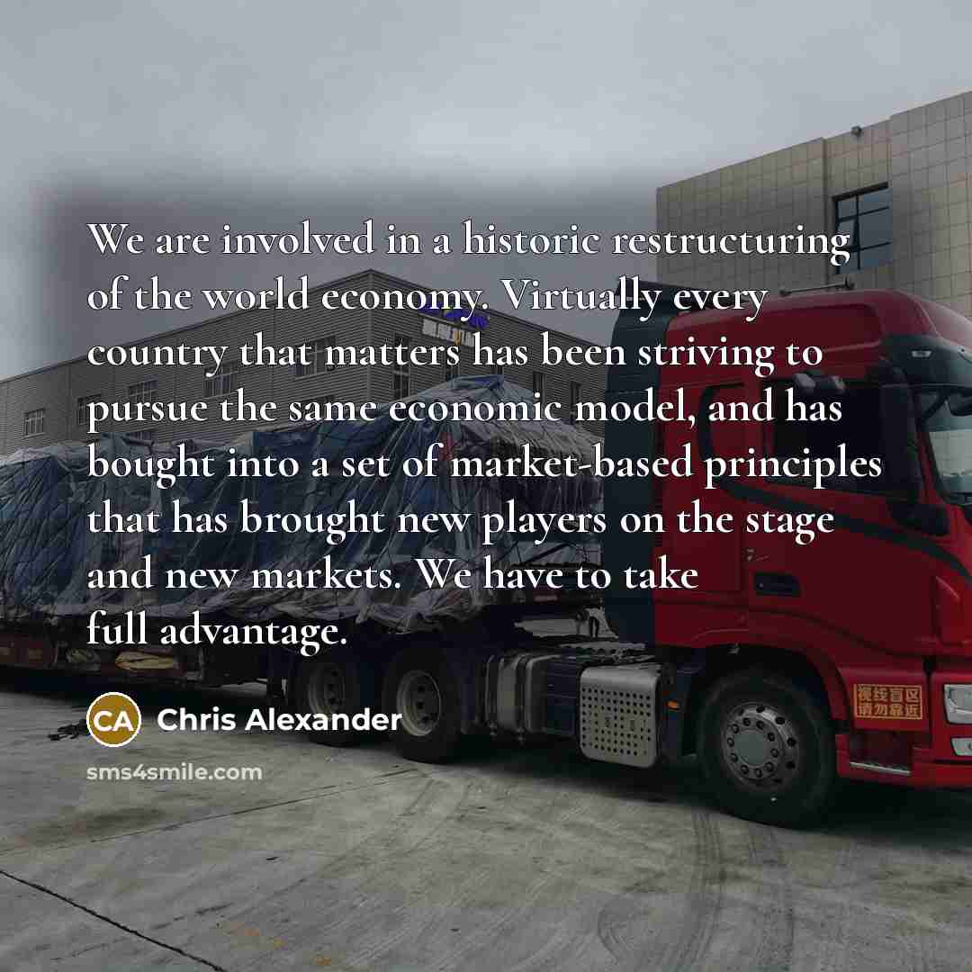 “We are involved in a historic restructuring of the world economy. Virtually every country that matters has been striving to pursue the same economic model, and has bought into a set of market-based principles that has brought new players on the stage and new markets. We have to take full advantage.” quote by Chris Alexander