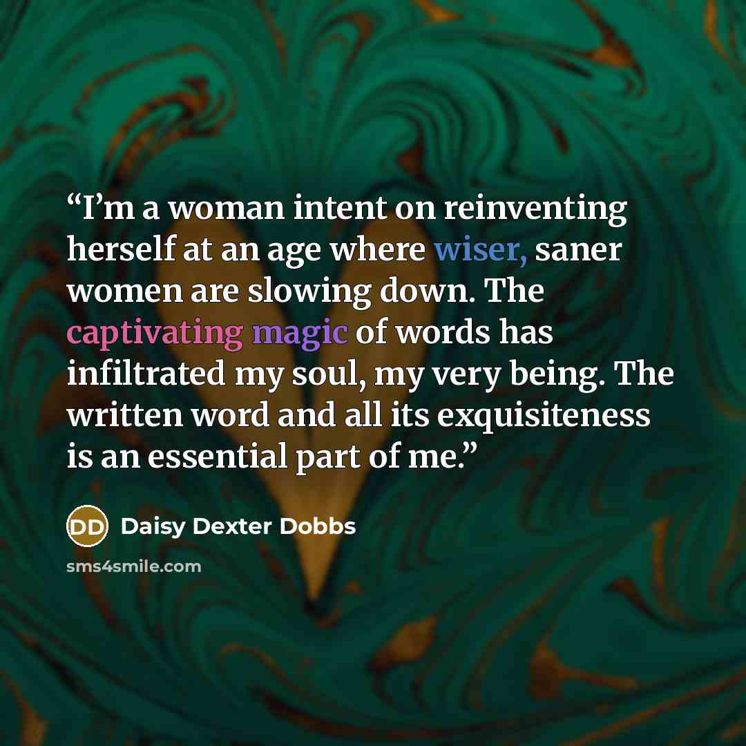 “I’m a woman intent on reinventing herself at an age where wiser, saner women are slowing down. The captivating magic of words has infiltrated my soul, my very being. The written word and all its exquisiteness is an essential part of me.” quote by Daisy Dexter Dobbs