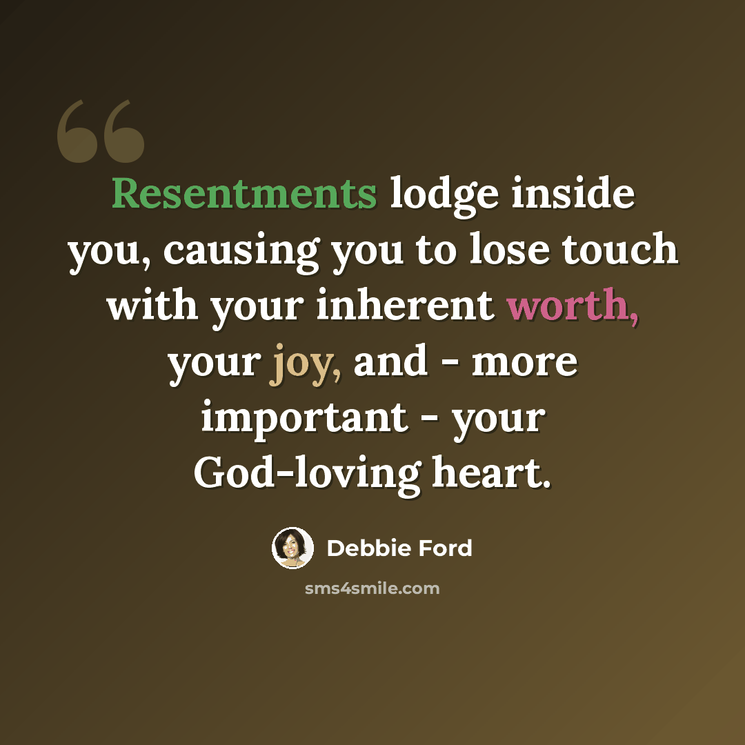 “Resentments lodge inside you, causing you to lose touch with your inherent worth, your joy, and - more important - your God-loving heart.” quote by Debbie Ford