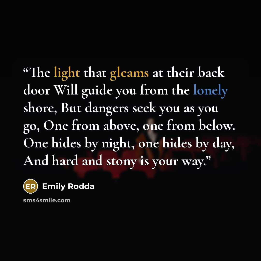 “The light that gleams at their back door Will guide you from the lonely shore, But dangers seek you as you go, One from above, one from below. One hides by night, one hides by day, And hard and stony is your way.” quote by Emily Rodda