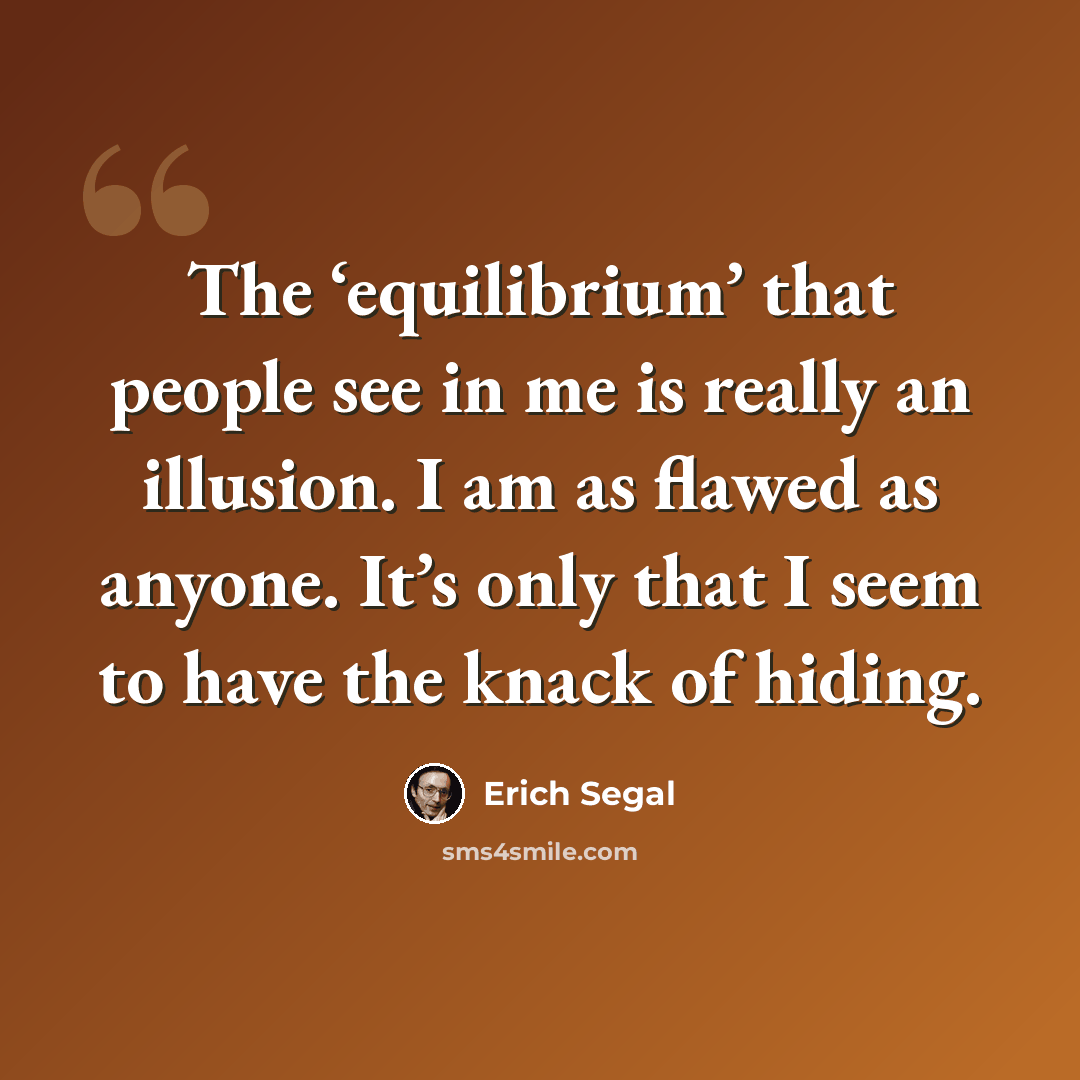 “The ‘equilibrium’ that people see in me is really an illusion. I am as flawed as anyone. It’s only that I seem to have the knack of hiding.” quote by Erich Segal
