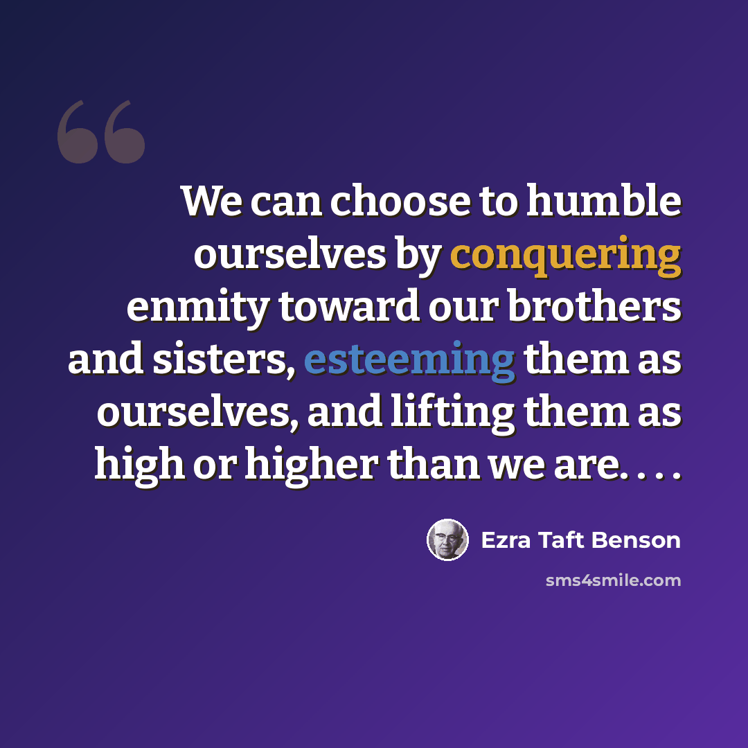 “We can choose to humble ourselves by conquering enmity toward our brothers and sisters, esteeming them as ourselves, and lifting them as high or higher than we are. . . .” quote by Ezra Taft Benson