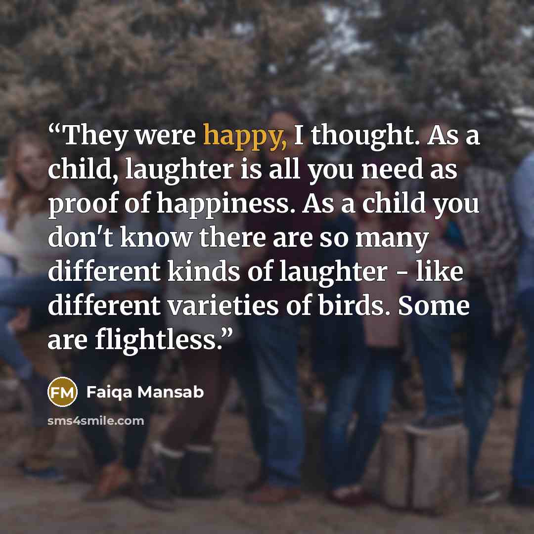 “They were happy, I thought. As a child, laughter is all you need as proof of happiness. As a child you don't know there are so many different kinds of laughter - like different varieties of birds. Some are flightless.” quote by Faiqa Mansab