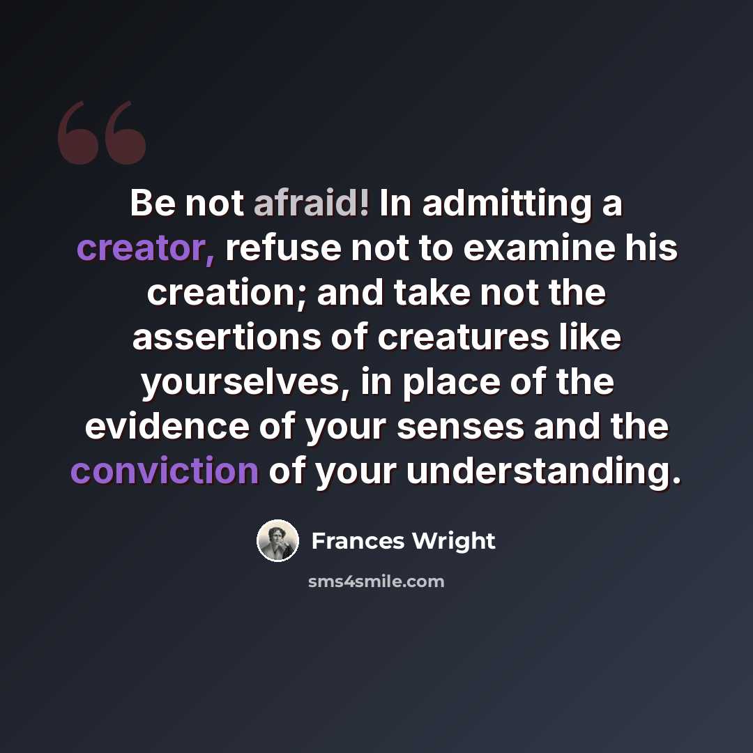 “Be not afraid! In admitting a creator, refuse not to examine his creation; and take not the assertions of creatures like yourselves, in place of the evidence of your senses and the conviction of your understanding.” quote by Frances Wright