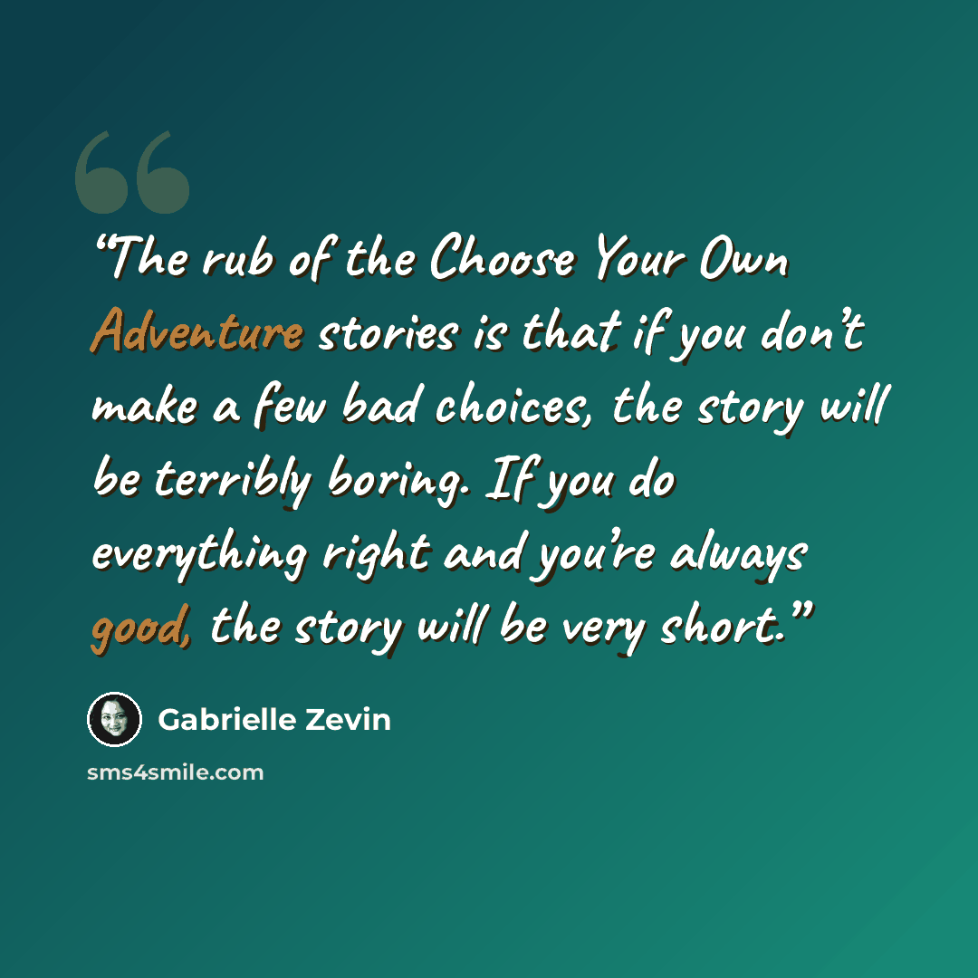 “The rub of the Choose Your Own Adventure stories is that if you don’t make a few bad choices, the story will be terribly boring. If you do everything right and you’re always good, the story will be very short.” quote by Gabrielle Zevin