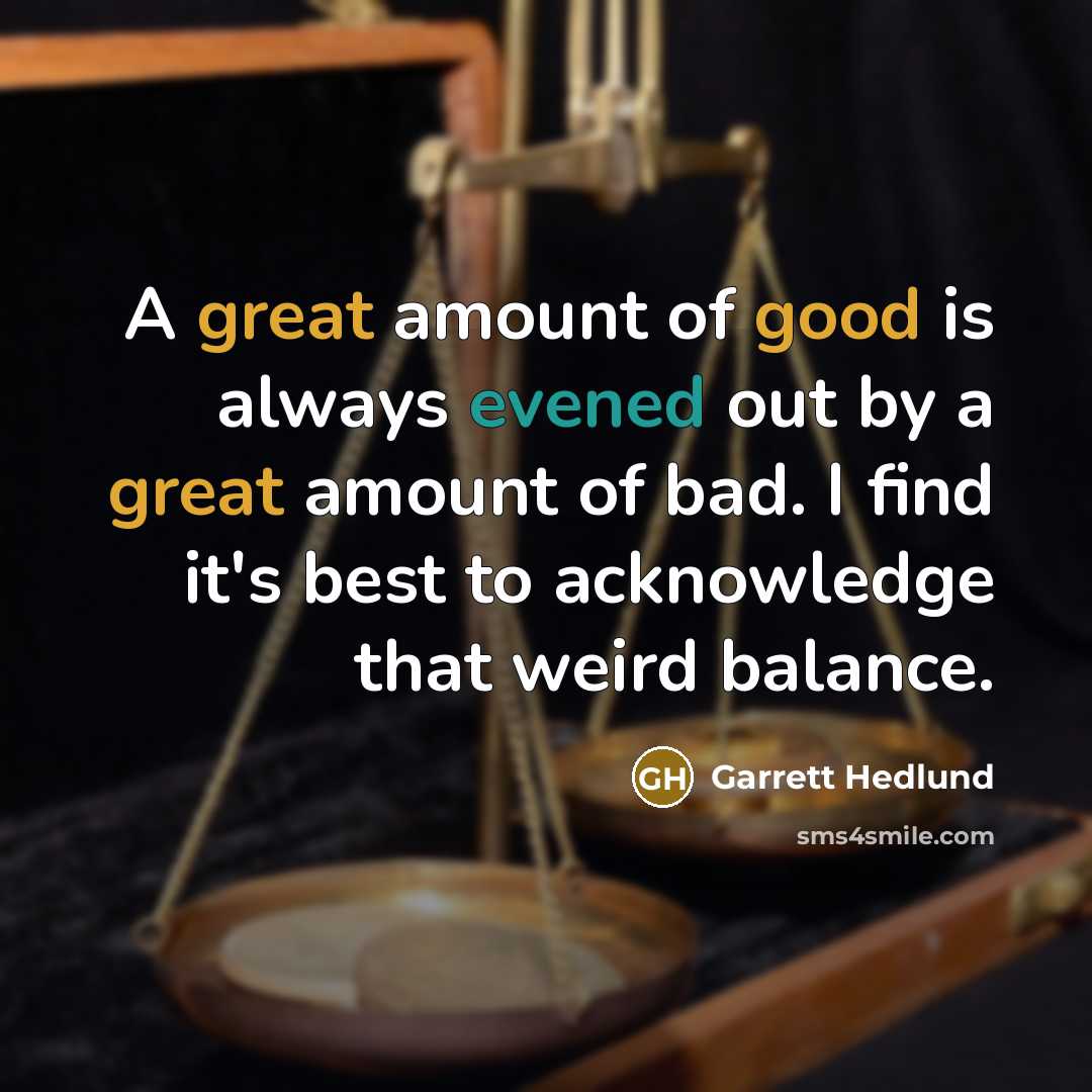 “A great amount of good is always evened out by a great amount of bad. I find it's best to acknowledge that weird balance.” quote by Garrett Hedlund
