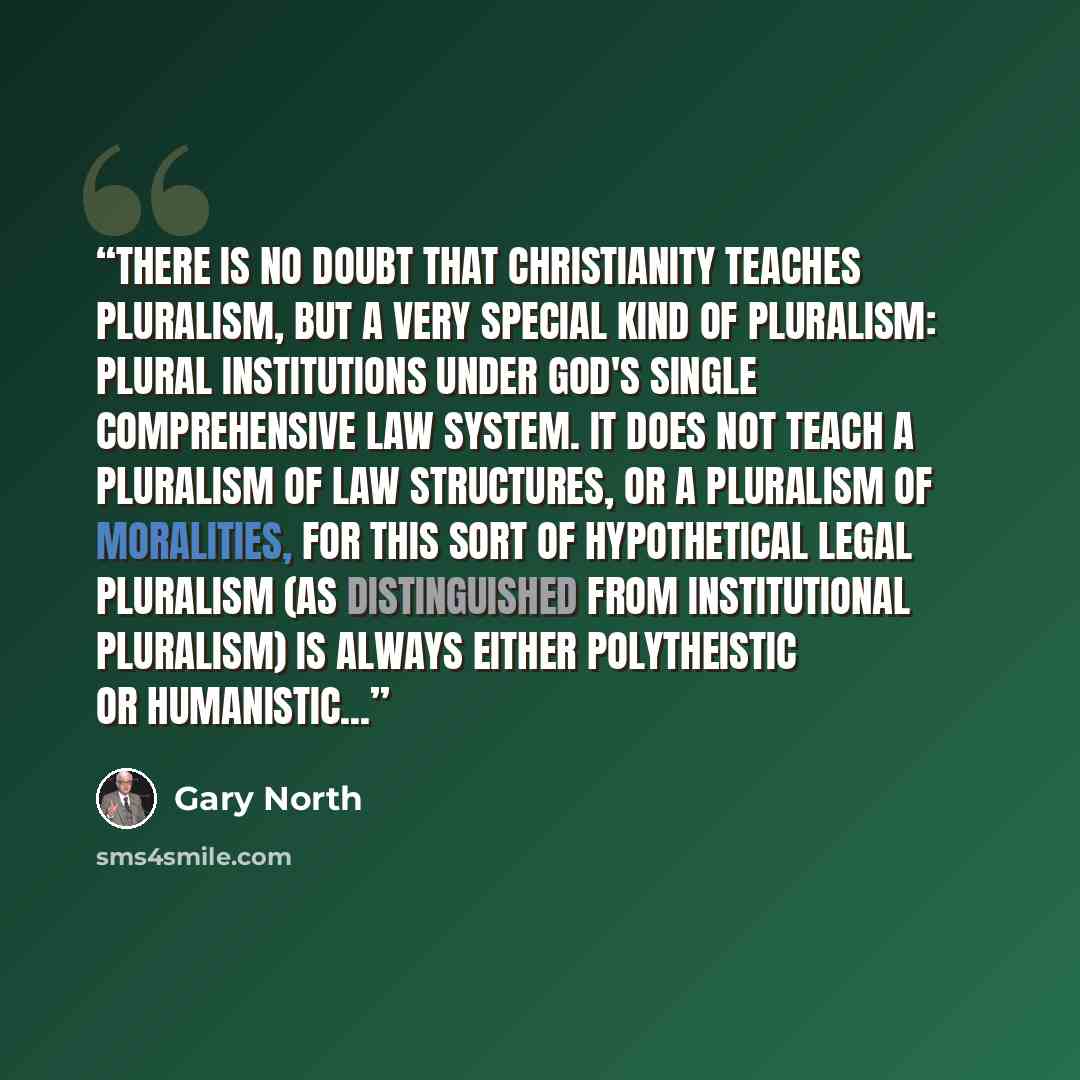 “There is no doubt that Christianity teaches pluralism, but a very special kind of pluralism: plural institutions under God's single comprehensive law system. It does not teach a pluralism of law structures, or a pluralism of moralities, for this sort of hypothetical legal pluralism (as…” quote by Gary North