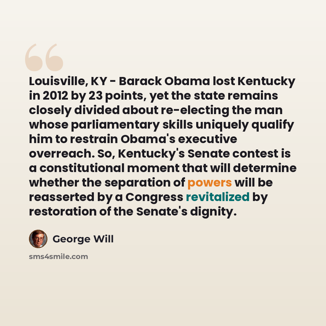 “Louisville, KY - Barack Obama lost Kentucky in 2012 by 23 points, yet the state remains closely divided about re-electing the man whose parliamentary skills uniquely qualify him to restrain Obama's executive overreach. So, Kentucky's Senate contest is a constitutional moment that will determine…” quote by George Will