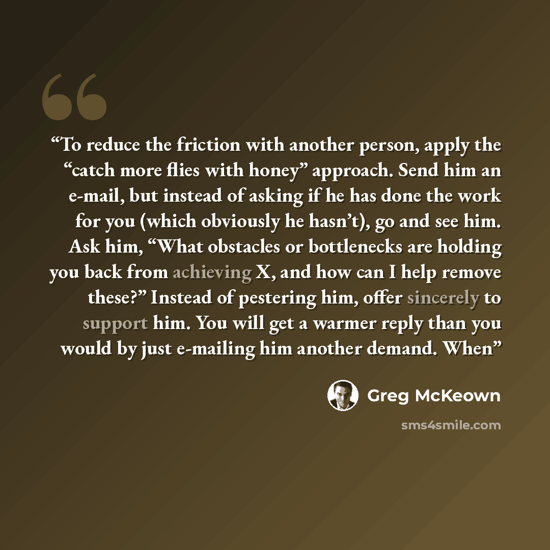 “To reduce the friction with another person, apply the “catch more flies with honey” approach. Send him an e-mail, but instead of asking if he has done the work for you (which obviously he hasn’t), go and see him. Ask him, “What obstacles or bottlenecks are holding you back from achieving X, and…” quote by Greg McKeown