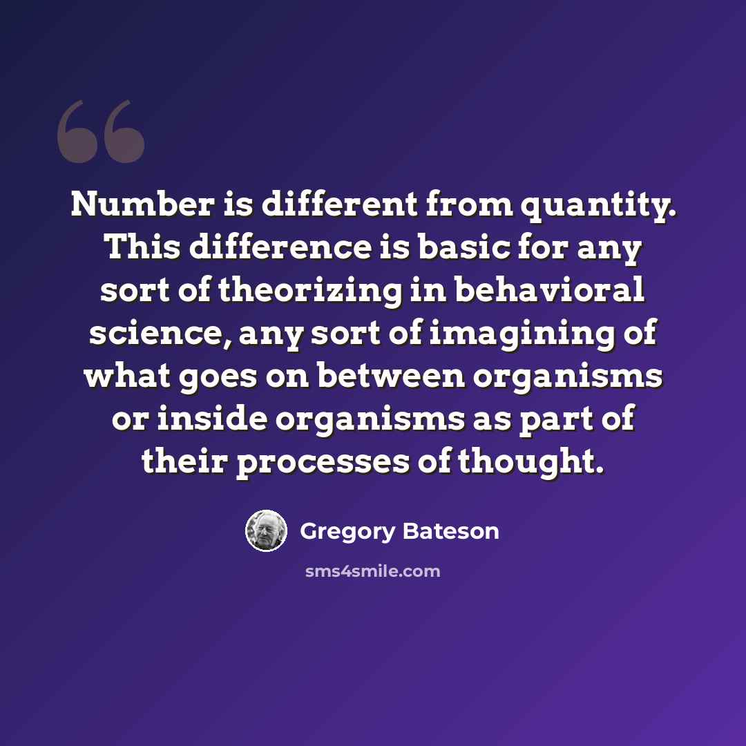“Number is different from quantity. This difference is basic for any sort of theorizing in behavioral science, any sort of imagining of what goes on between organisms or inside organisms as part of their processes of thought.” quote by Gregory Bateson