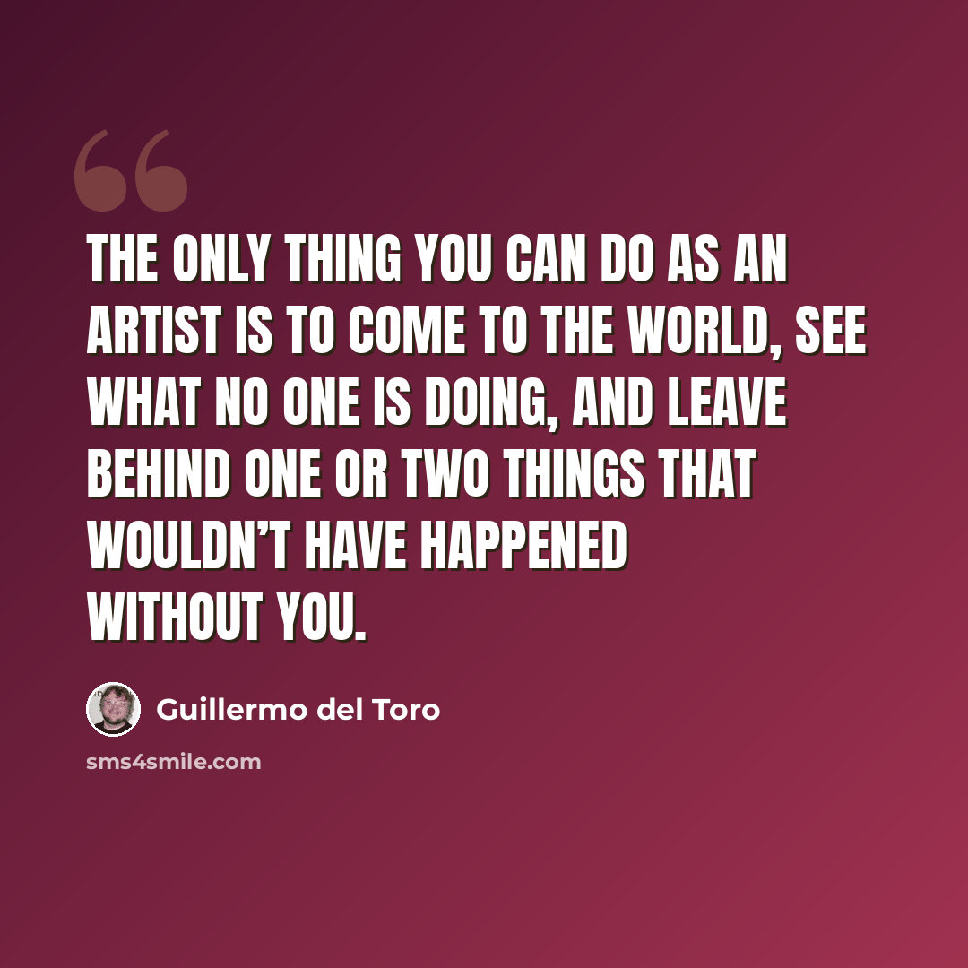 “The only thing you can do as an artist is to come to the world, see what no one is doing, and leave behind one or two things that wouldn’t have happened without you.” quote by Guillermo del Toro