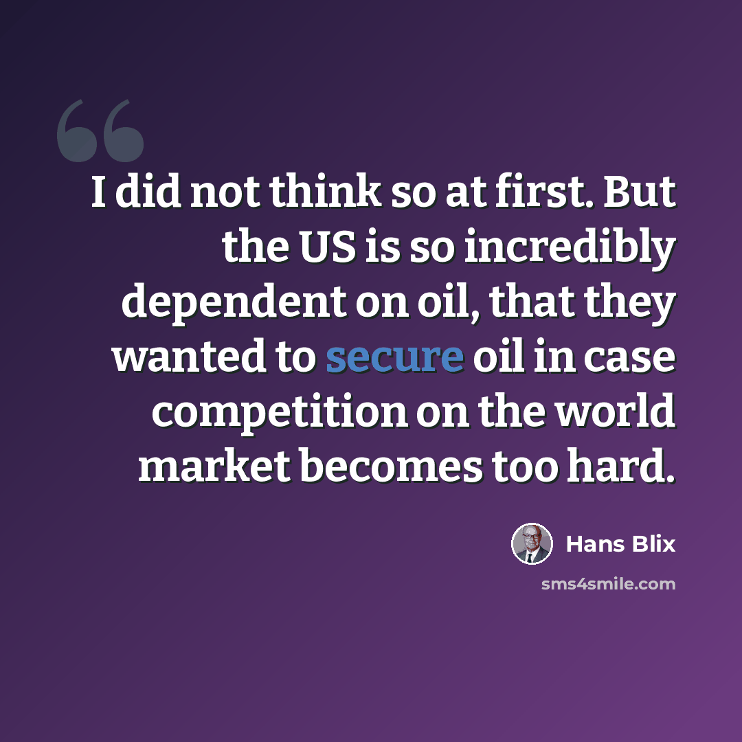 “I did not think so at first. But the US is so incredibly dependent on oil, that they wanted to secure oil in case competition on the world market becomes too hard.” quote by Hans Blix