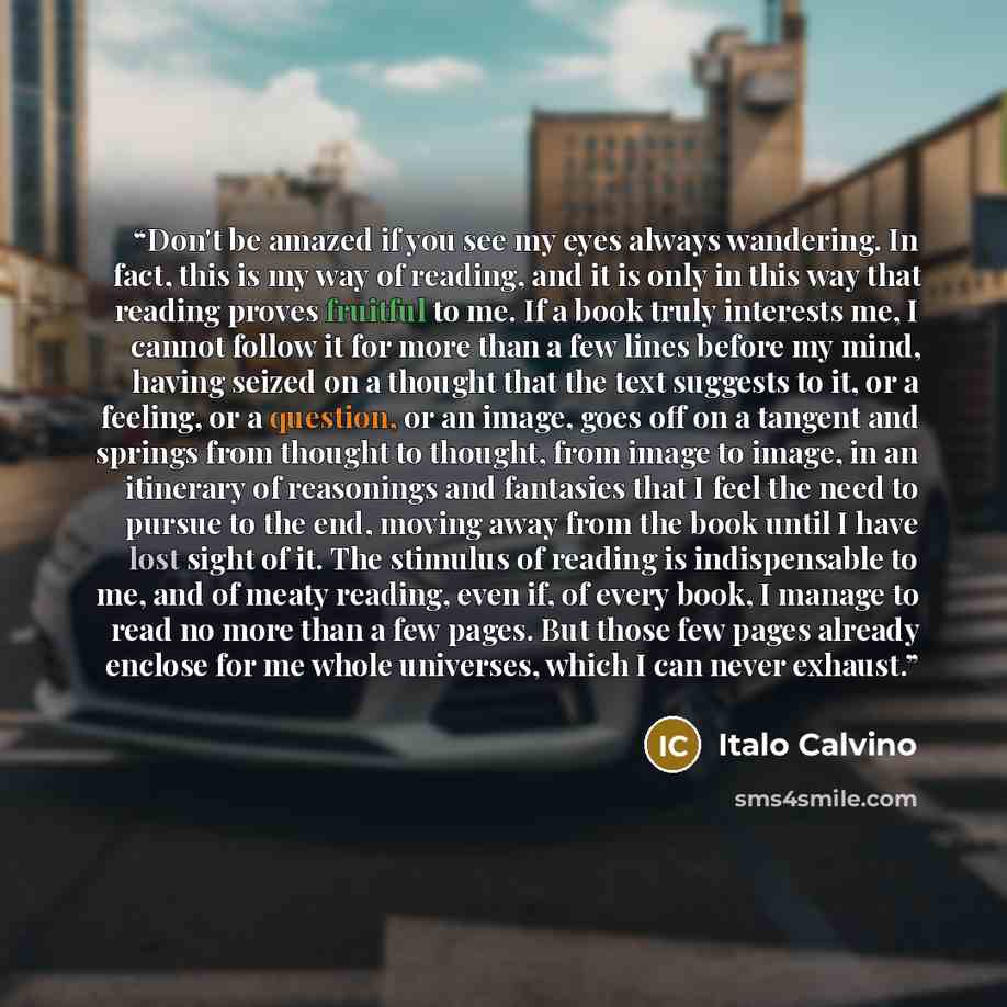 “Don't be amazed if you see my eyes always wandering. In fact, this is my way of reading, and it is only in this way that reading proves fruitful to me. If a book truly interests me, I cannot follow it for more than a few lines before my mind, having seized on a thought that the text suggests to…” quote by Italo Calvino