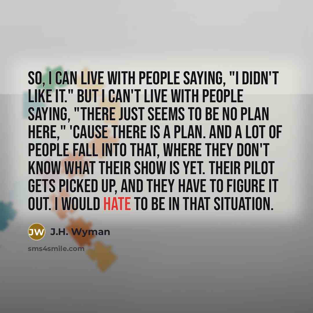 “So, I can live with people saying, "I didn't like it." But I can't live with people saying, "There just seems to be no plan here," 'cause there is a plan. And a lot of people fall into that, where they don't know what their show is yet. Their pilot gets picked up, and they have to figure it out. I…” quote by J.H. Wyman