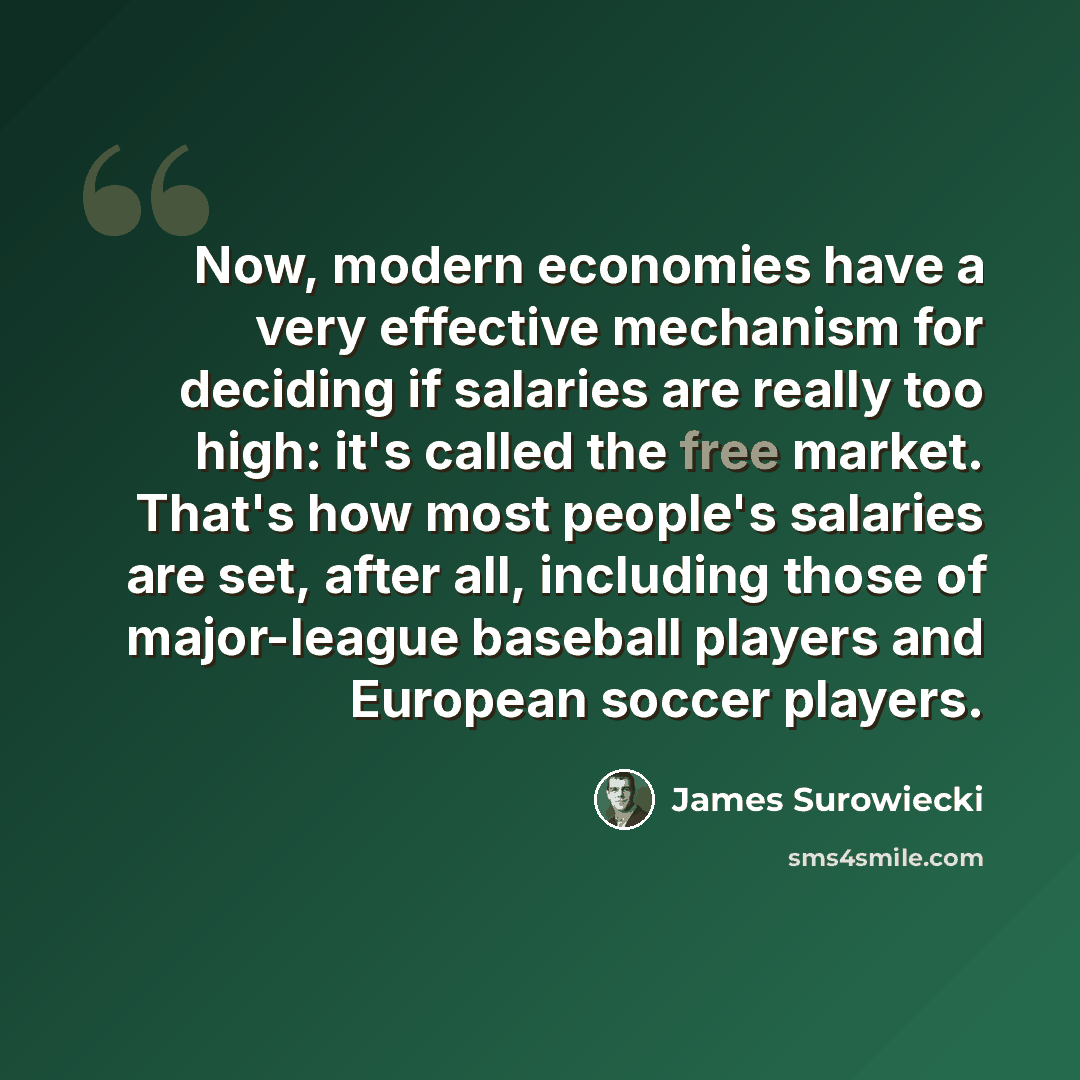 “Now, modern economies have a very effective mechanism for deciding if salaries are really too high: it's called the free market. That's how most people's salaries are set, after all, including those of major-league baseball players and European soccer players.” quote by James Surowiecki