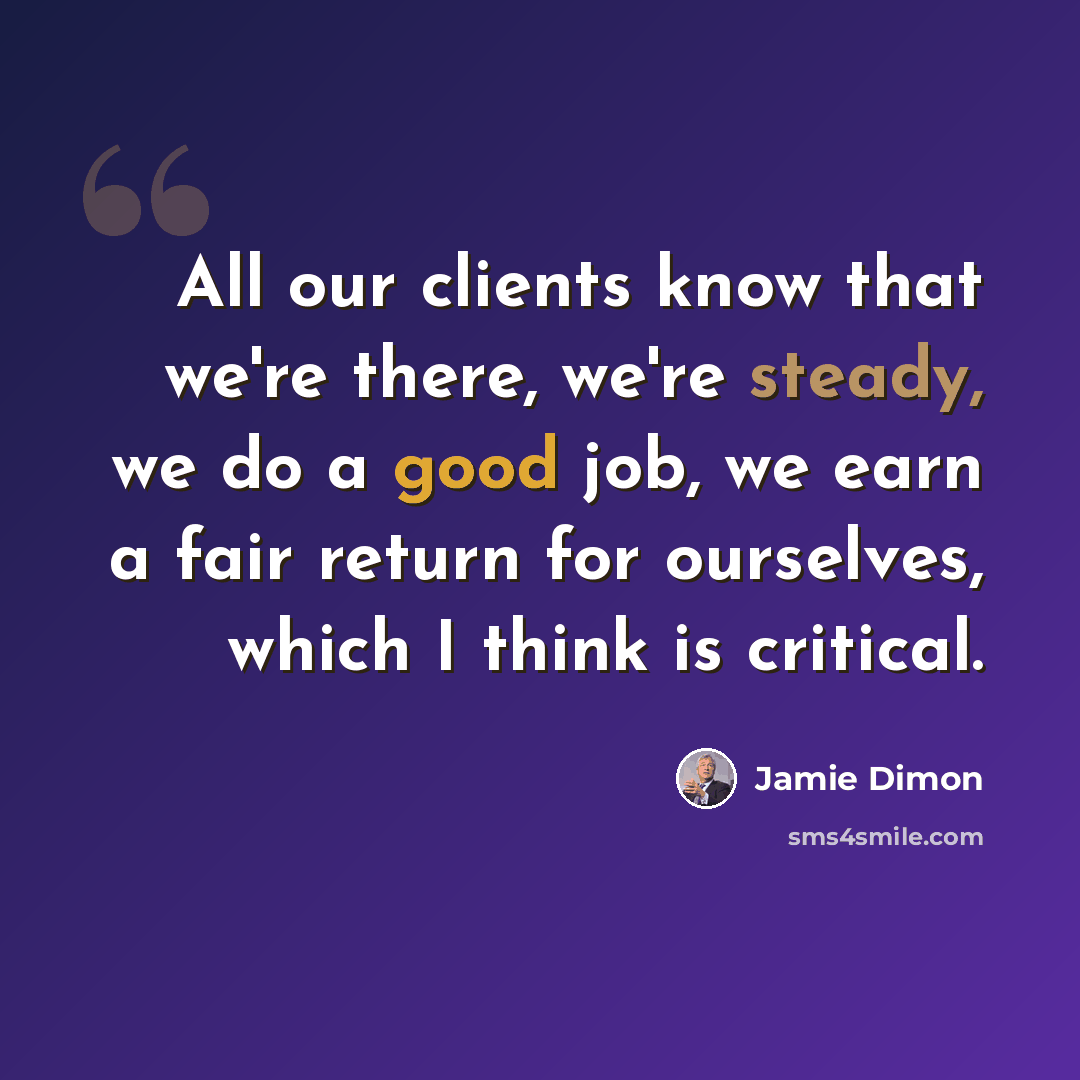 “All our clients know that we're there, we're steady, we do a good job, we earn a fair return for ourselves, which I think is critical.” quote by Jamie Dimon