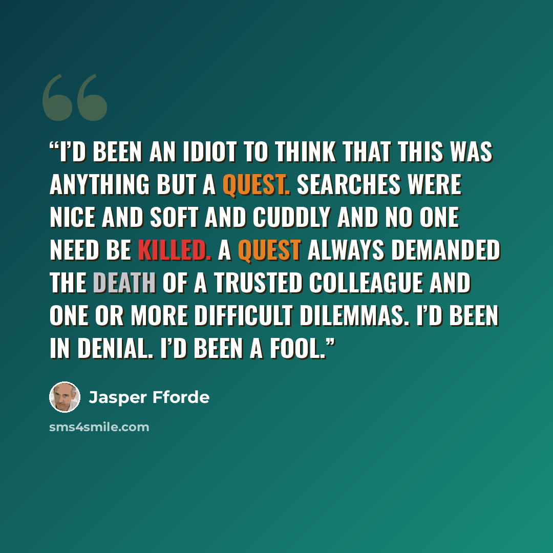 “I’d been an idiot to think that this was anything but a quest. Searches were nice and soft and cuddly and no one need be killed. A quest always demanded the death of a trusted colleague and one or more difficult dilemmas. I’d been in denial. I’d been a fool.” quote by Jasper Fforde