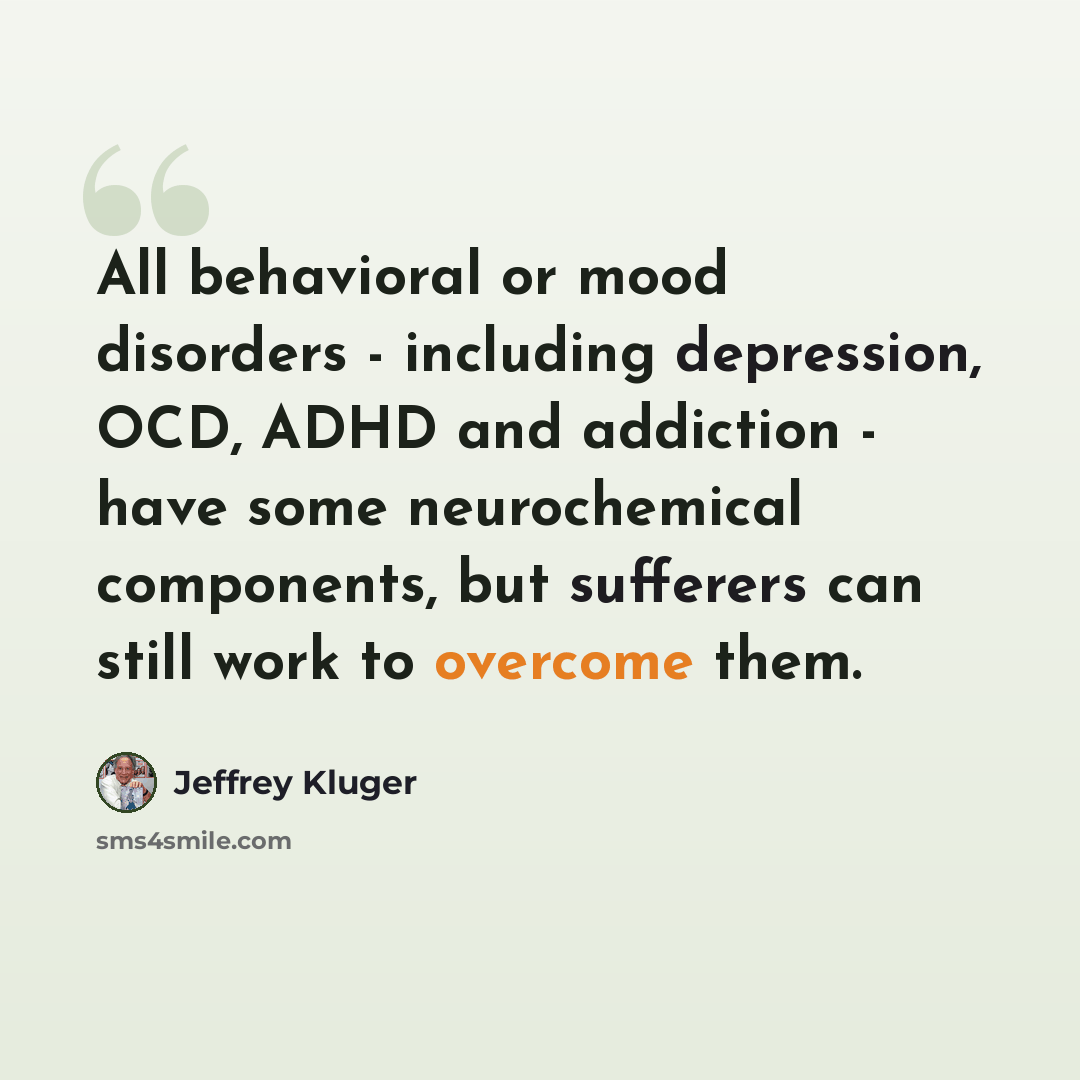 “All behavioral or mood disorders - including depression, OCD, ADHD and addiction - have some neurochemical components, but sufferers can still work to overcome them.” quote by Jeffrey Kluger
