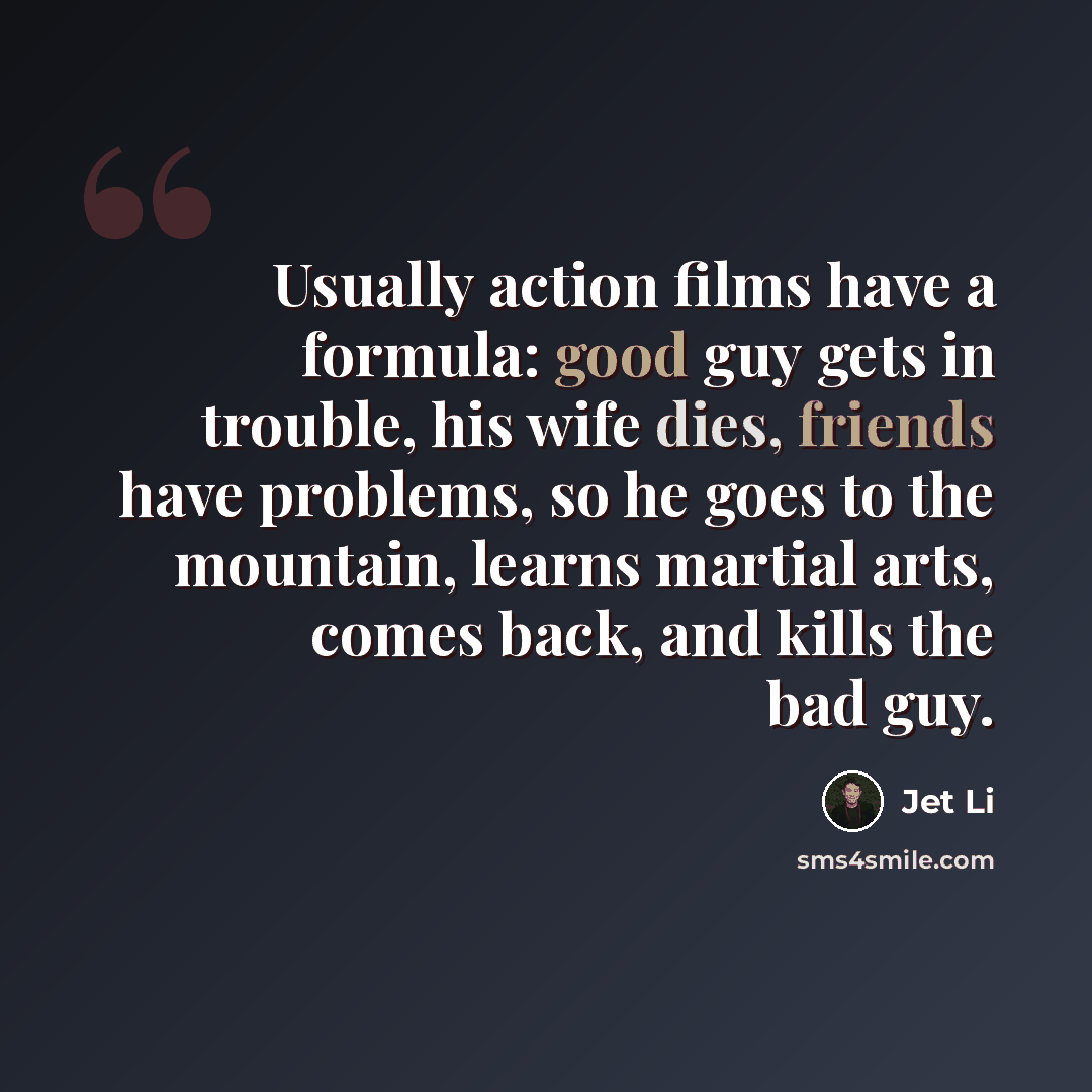 “Usually action films have a formula: good guy gets in trouble, his wife dies, friends have problems, so he goes to the mountain, learns martial arts, comes back, and kills the bad guy.” quote by Jet Li