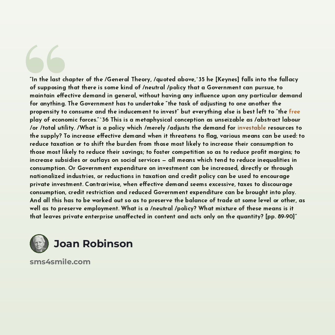 “In the last chapter of the /General Theory, /quoted above,^35 he [Keynes] falls into the fallacy of supposing that there is some kind of /neutral /policy that a Government can pursue, to maintain effective demand in general, without having any influence upon any particular demand for anything. The…” quote by Joan Robinson