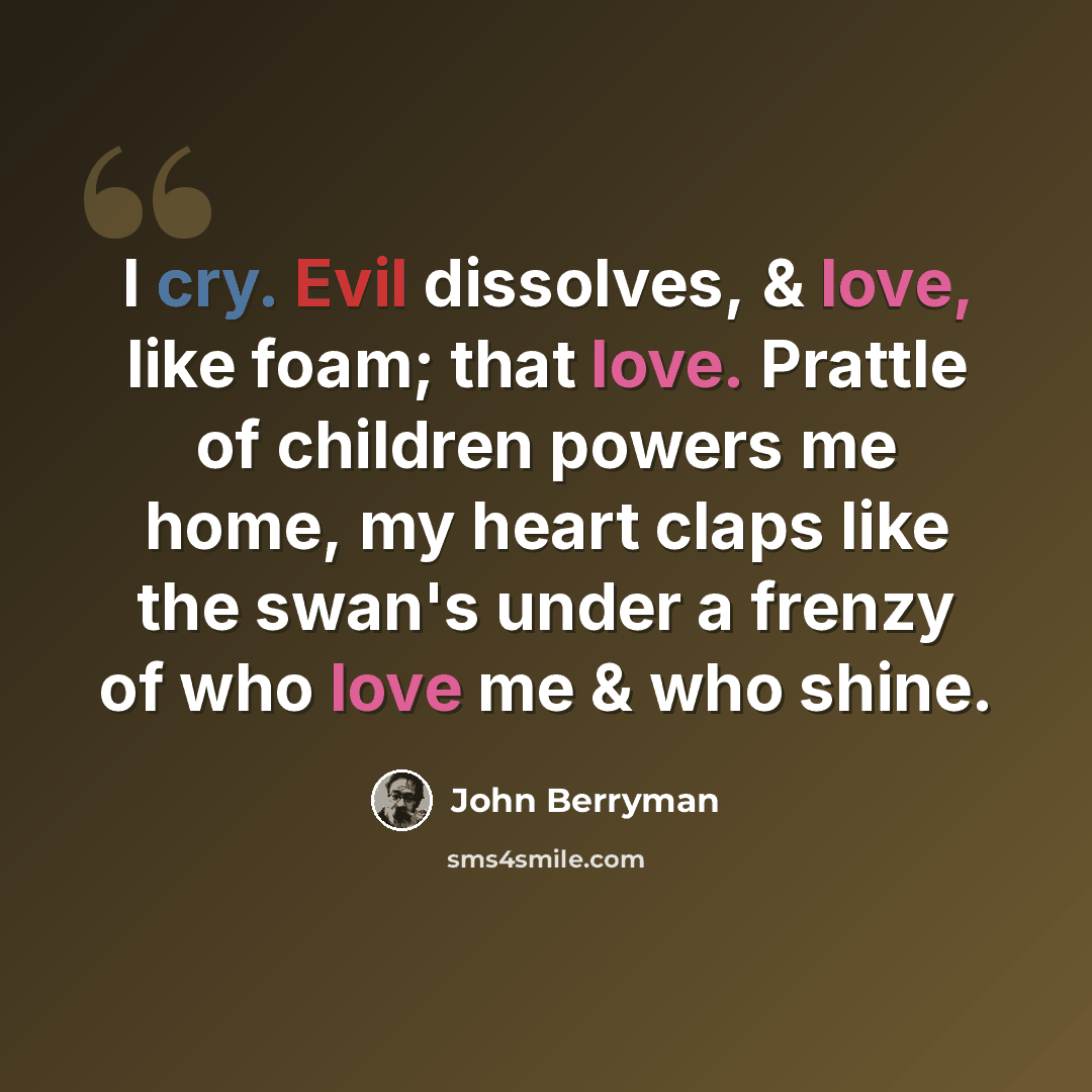“I cry. Evil dissolves, & love, like foam; that love. Prattle of children powers me home, my heart claps like the swan's under a frenzy of who love me & who shine.” quote by John Berryman