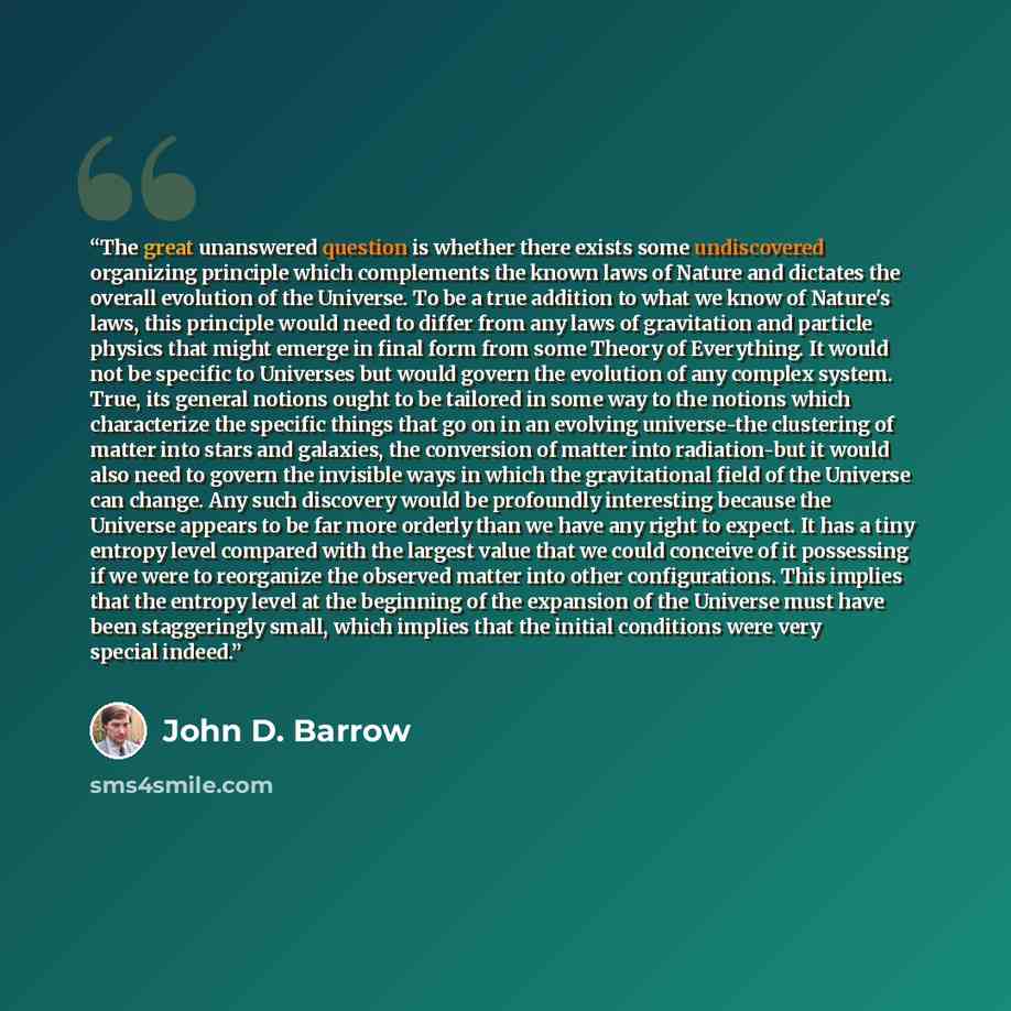 “The great unanswered question is whether there exists some undiscovered organizing principle which complements the known laws of Nature and dictates the overall evolution of the Universe. To be a true addition to what we know of Nature's laws, this principle would need to differ from any laws of…” quote by John D. Barrow