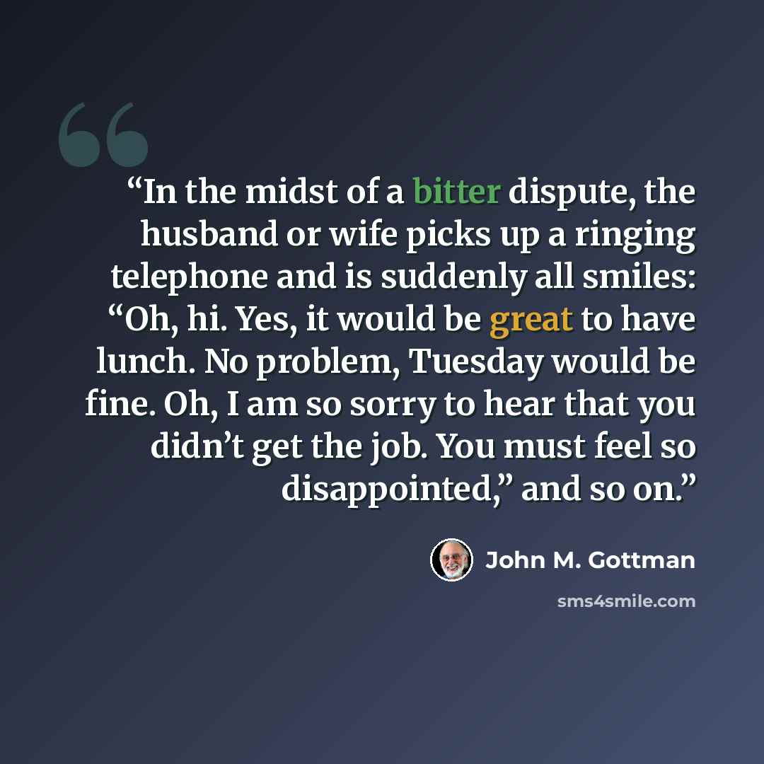 “In the midst of a bitter dispute, the husband or wife picks up a ringing telephone and is suddenly all smiles: “Oh, hi. Yes, it would be great to have lunch. No problem, Tuesday would be fine. Oh, I am so sorry to hear that you didn’t get the job. You must feel so disappointed,” and so on.” quote by John M. Gottman