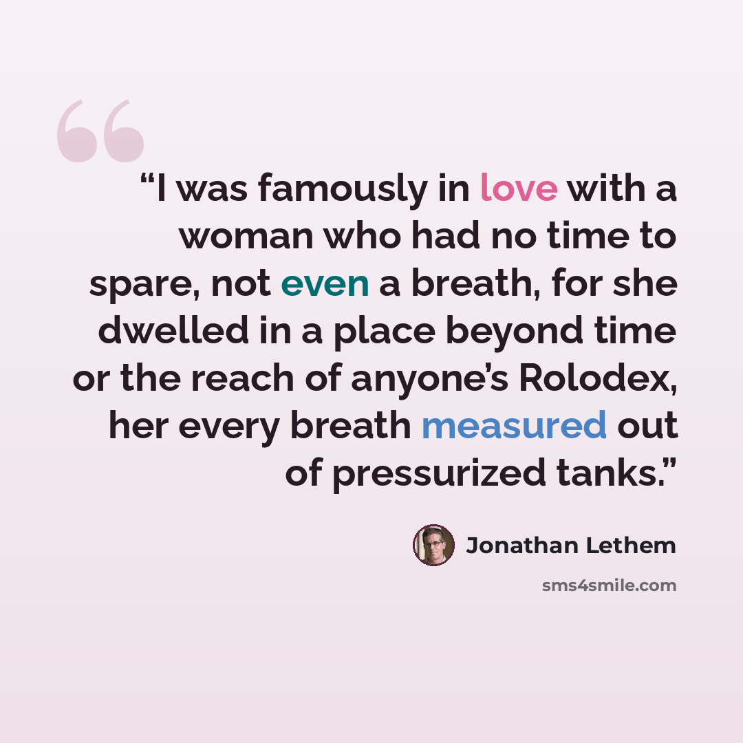 “I was famously in love with a woman who had no time to spare, not even a breath, for she dwelled in a place beyond time or the reach of anyone’s Rolodex, her every breath measured out of pressurized tanks.” quote by Jonathan Lethem