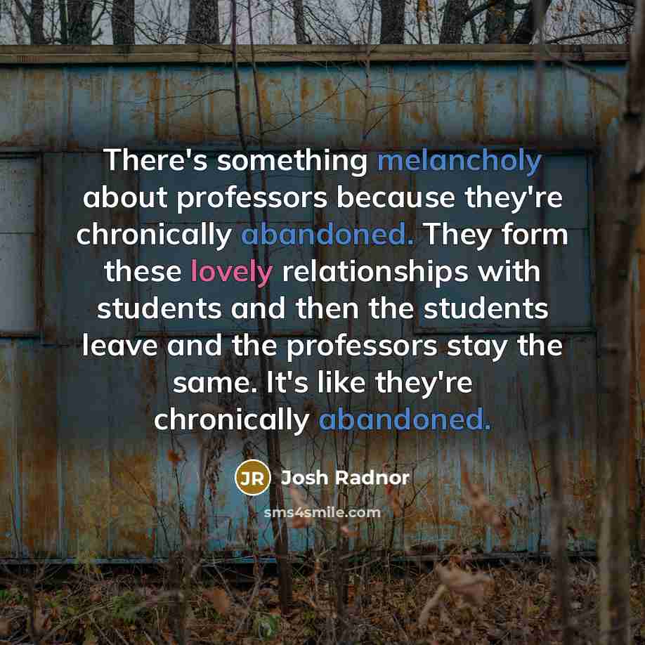 “There's something melancholy about professors because they're chronically abandoned. They form these lovely relationships with students and then the students leave and the professors stay the same. It's like they're chronically abandoned.” quote by Josh Radnor