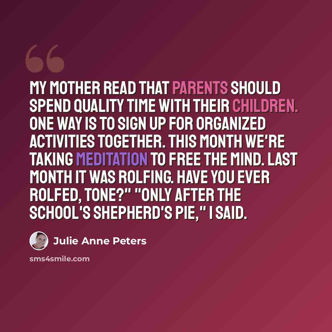 “My mother read that parents should spend quality time with their children. One way is to sign up for organized activities together. This month we're taking meditation to free the mind. Last month it was Rolfing. Have you ever Rolfed, Tone?" "Only after the school's shepherd's pie," I said.” quote by Julie Anne Peters