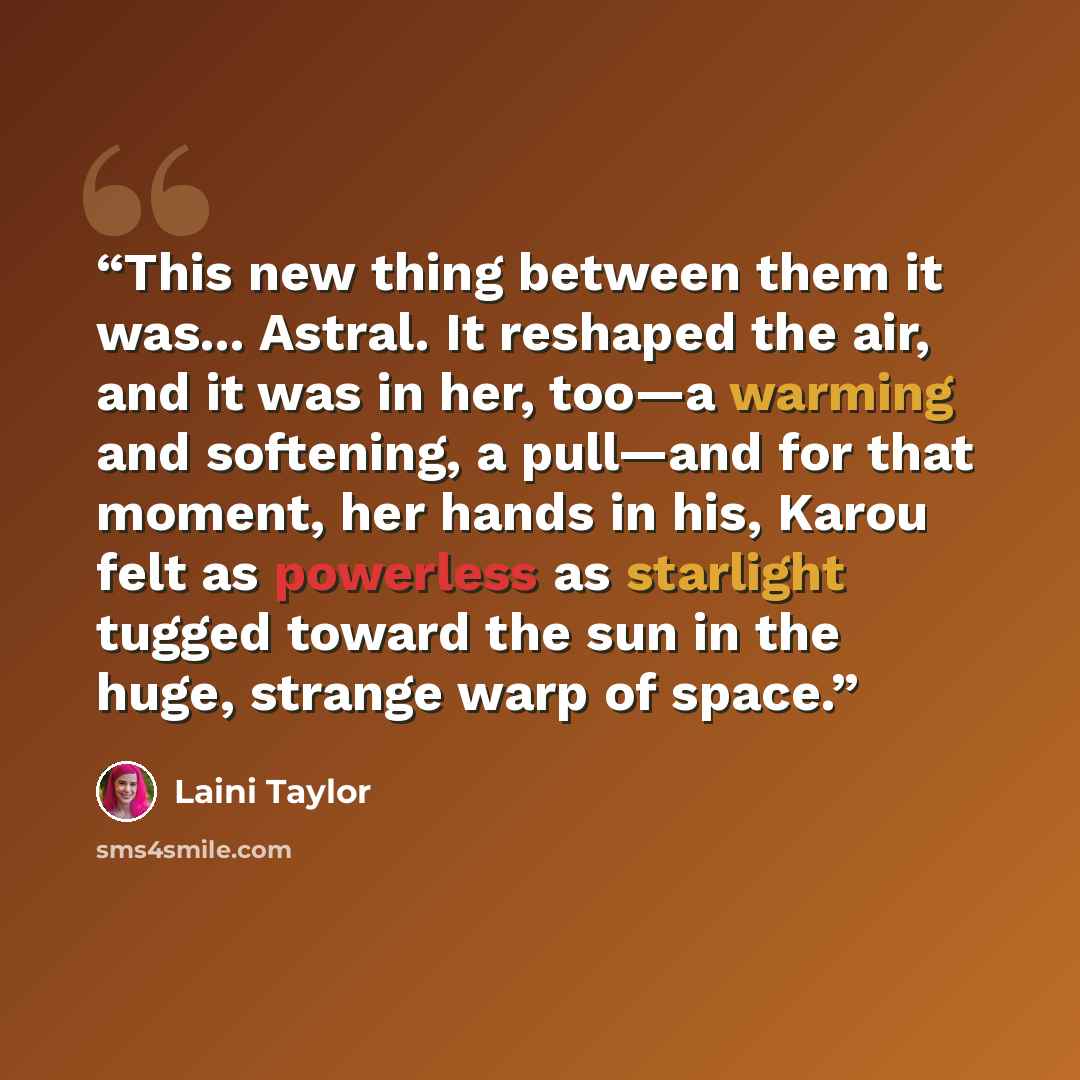 “This new thing between them it was... Astral. It reshaped the air, and it was in her, too—a warming and softening, a pull—and for that moment, her hands in his, Karou felt as powerless as starlight tugged toward the sun in the huge, strange warp of space.” quote by Laini Taylor