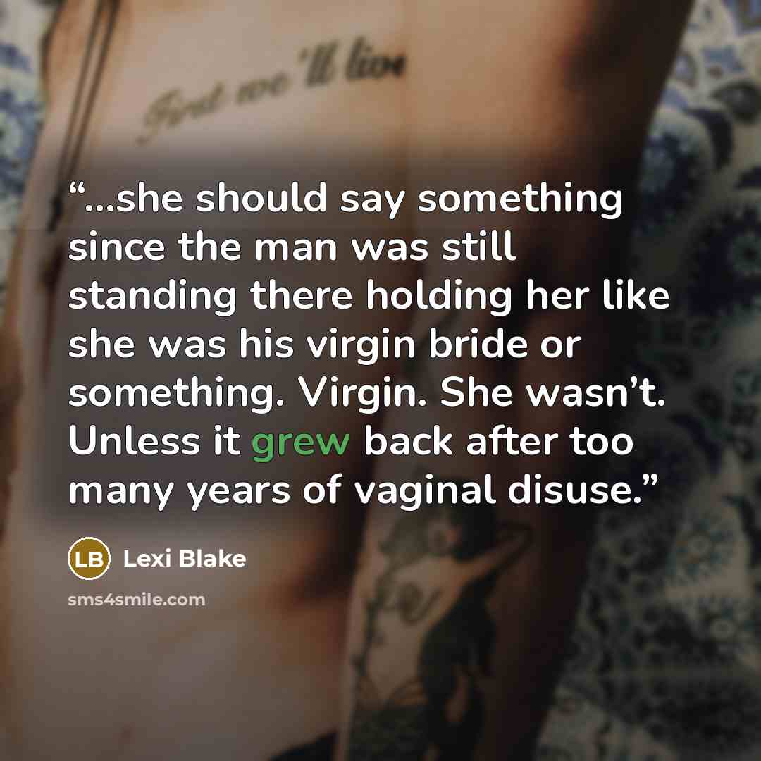 “...she should say something since the man was still standing there holding her like she was his virgin bride or something. Virgin. She wasn’t. Unless it grew back after too many years of vaginal disuse.” quote by Lexi Blake