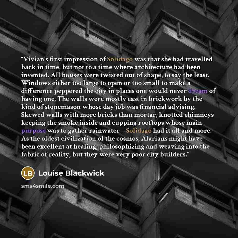 “Vivian’s first impression of Solidago was that she had travelled back in time, but not to a time where architecture had been invented. All houses were twisted out of shape, to say the least. Windows either too large to open or too small to make a difference peppered the city in places one would…” quote by Louise Blackwick