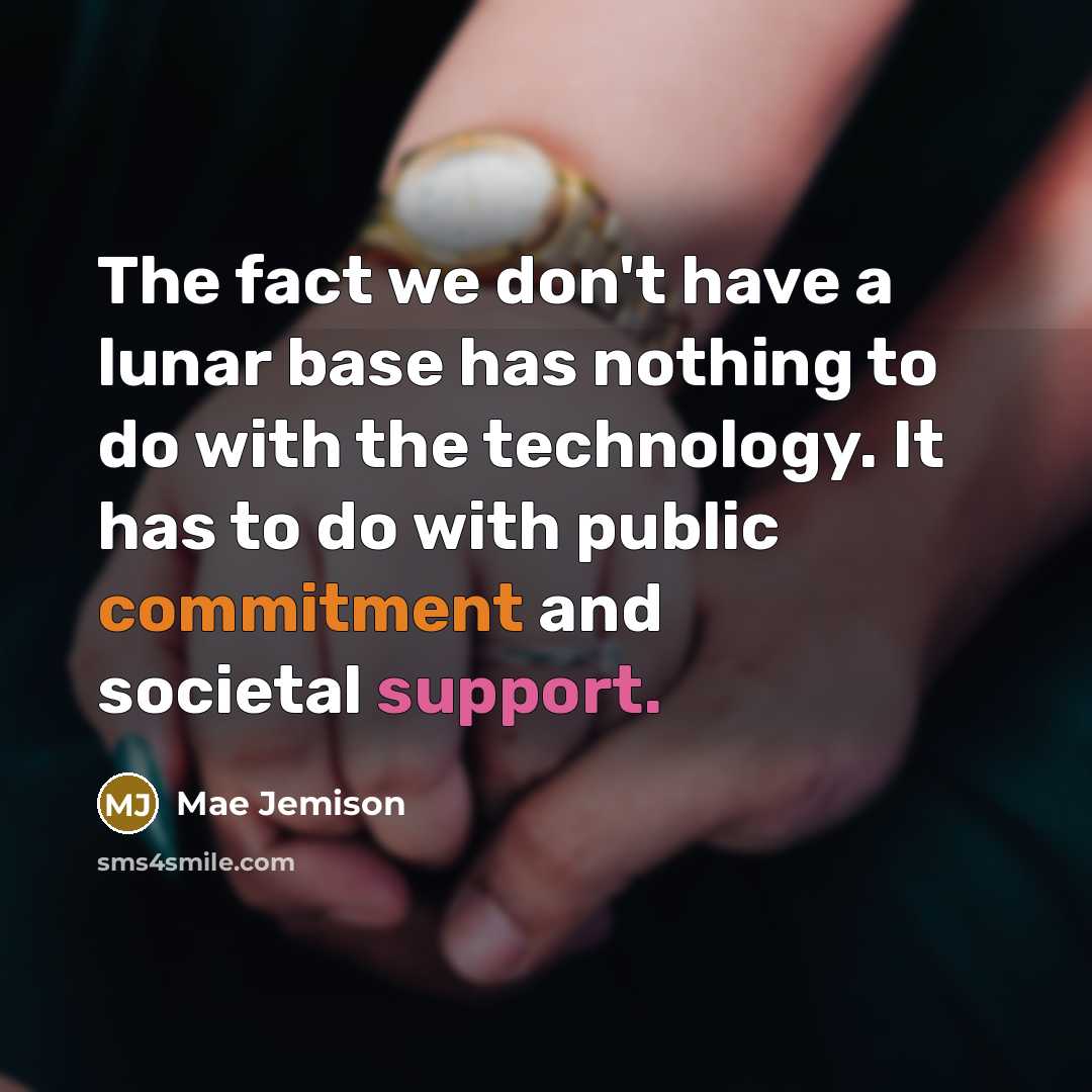 “The fact we don't have a lunar base has nothing to do with the technology. It has to do with public commitment and societal support.” quote by Mae Jemison