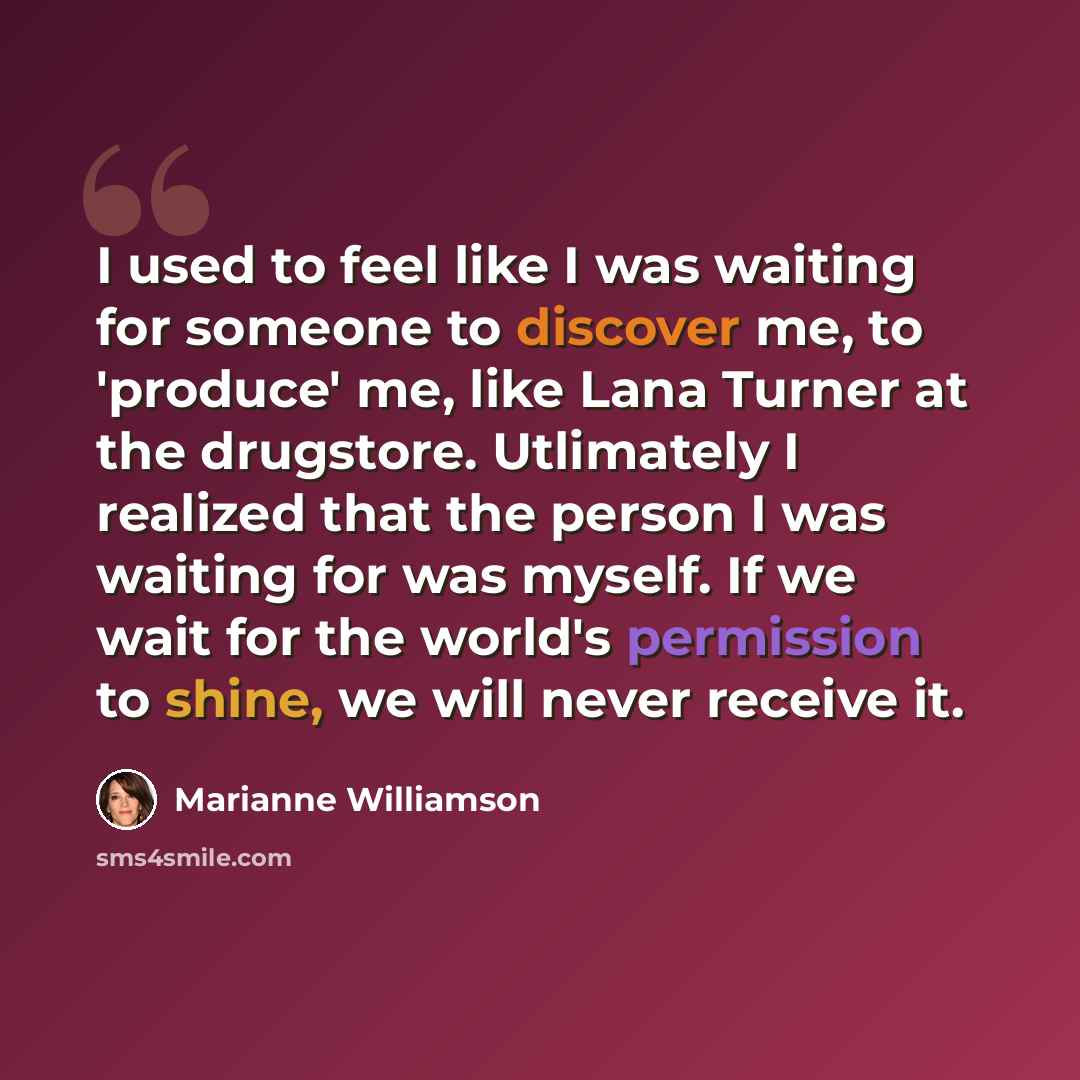“I used to feel like I was waiting for someone to discover me, to 'produce' me, like Lana Turner at the drugstore. Utlimately I realized that the person I was waiting for was myself. If we wait for the world's permission to shine, we will never receive it.” quote by Marianne Williamson