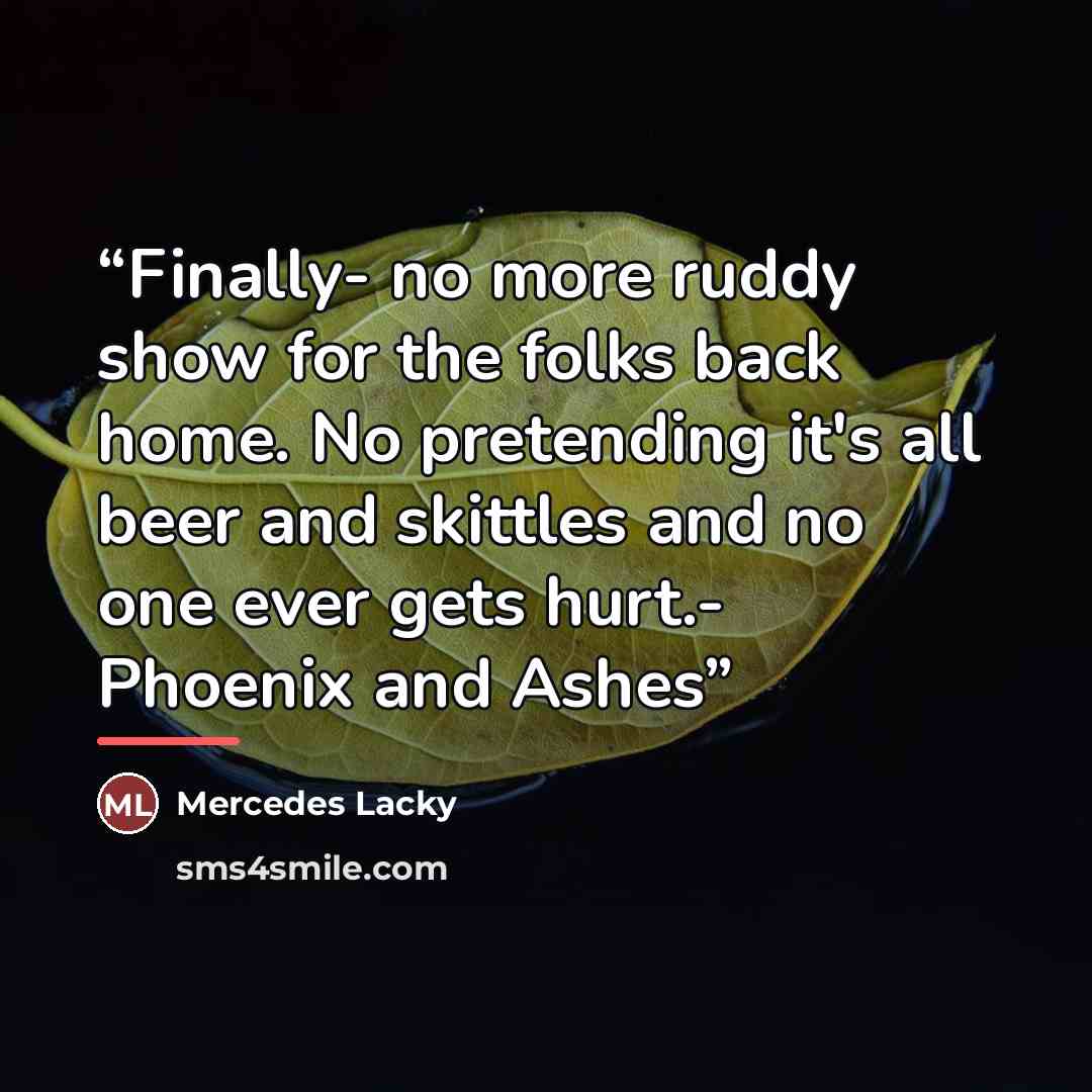 “Finally- no more ruddy show for the folks back home. No pretending it's all beer and skittles and no one ever gets hurt.- Phoenix and Ashes” quote by Mercedes Lacky