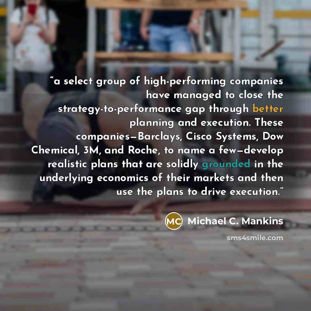 “a select group of high-performing companies have managed to close the strategy-to-performance gap through better planning and execution. These companies—Barclays, Cisco Systems, Dow Chemical, 3M, and Roche, to name a few—develop realistic plans that are solidly grounded in the underlying economics…” quote by Michael C. Mankins