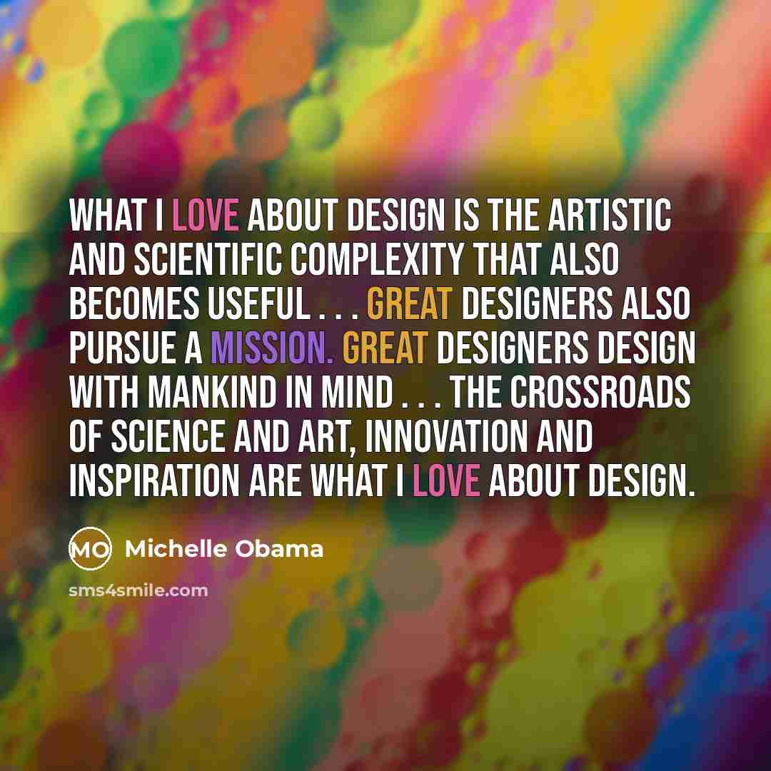 “What I love about design is the artistic and scientific complexity that also becomes useful . . . Great designers also pursue a mission. Great designers design with mankind in mind . . . The crossroads of science and art, innovation and inspiration are what I love about design.” quote by Michelle Obama