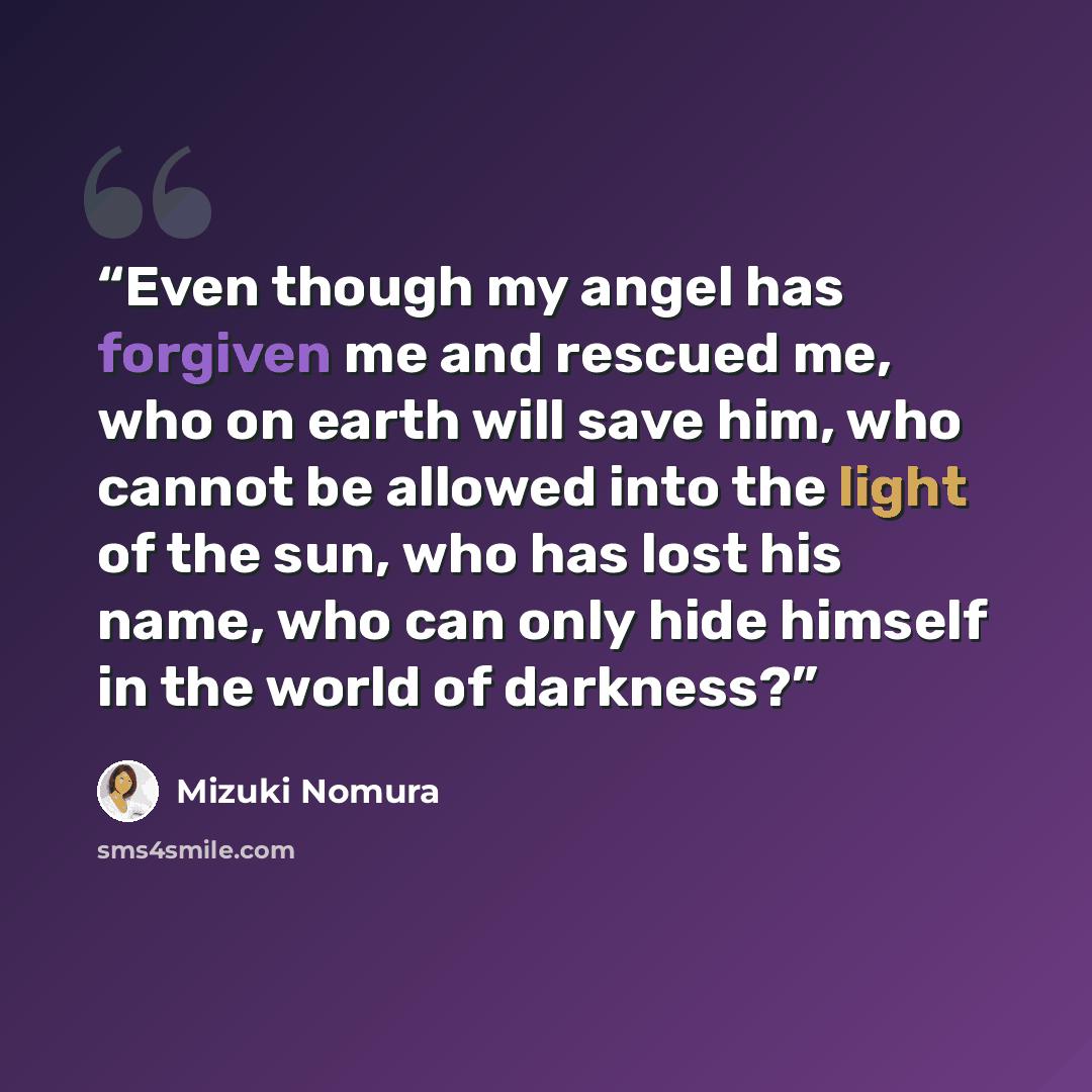 “Even though my angel has forgiven me and rescued me, who on earth will save him, who cannot be allowed into the light of the sun, who has lost his name, who can only hide himself in the world of darkness?” quote by Mizuki Nomura