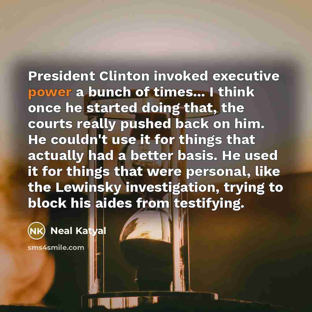 “President Clinton invoked executive power a bunch of times... I think once he started doing that, the courts really pushed back on him. He couldn't use it for things that actually had a better basis. He used it for things that were personal, like the Lewinsky investigation, trying to block his…” quote by Neal Katyal