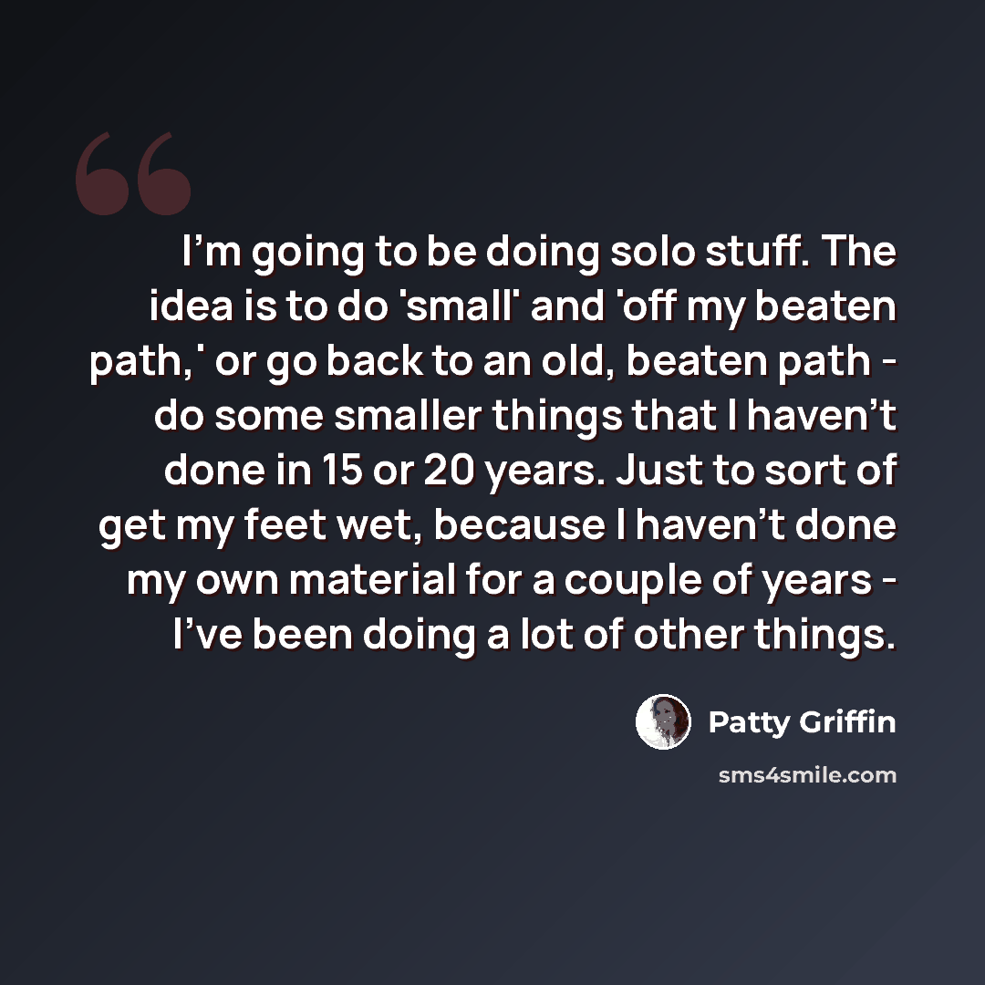 “I'm going to be doing solo stuff. The idea is to do 'small' and 'off my beaten path,' or go back to an old, beaten path - do some smaller things that I haven't done in 15 or 20 years. Just to sort of get my feet wet, because I haven't done my own material for a couple of years - I've been doing a…” quote by Patty Griffin