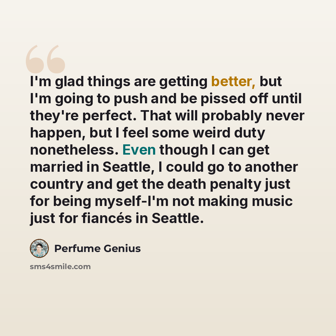 “I'm glad things are getting better, but I'm going to push and be pissed off until they're perfect. That will probably never happen, but I feel some weird duty nonetheless. Even though I can get married in Seattle, I could go to another country and get the death penalty just for being myself-I'm…” quote by Perfume Genius